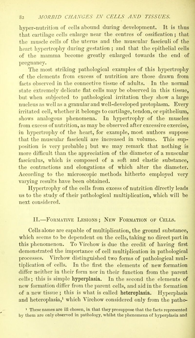 hyper-nutrition of cells abound during development. It is thus that cartilage cells enlarge near the centres of ossification ; that the muscle cells of the uterus and the muscular fasciculi of the heart hypertrophy during gestation ; and that the epithelial cells of the mamma become greatly enlarged towards the end of pregnancy. The most striking pathological examples of this hypertrophy of the elements from excess of nutrition are those drawn from facts observed in the connective tissue of adults. In the normal state extremely delicate flat cells may be observed in this tissue, but when subjected to pathological irritation they show a large nucleus as well as a granular and well-developed protoplasm. Every irritated cell, whether it belongs to cartilage, tendon, or epithelium, shows analogous phenomena. In hypertrophy of the muscles from excess of nut rition, as may be observed after excessive exercise, in hypertrophy of the heart, for example, most authors suppose that the muscular fasciculi are increased in volume. This sup- position is very probable ; but we may remark that nothing is more difficult than the appreciation of the diameter of a muscular fasciculus, which is composed of a soft and elastic substance, the contractions and elongations of which alter the diameter. According to the microscopic methods hitherto employed very varying results have been obtained. Hypertrophy of the cells from excess of nutrition directly leads us to the study of their pathological multiplication, which will be next considered. II.—Formative Lesions ; New Formation of Cells. Cells alone are capable of multiplication, the ground substance, which seems to be dependent on the cells, taking no direct part in this phenomenon. To Virchow is due the credit of having first demonstrated the importance of cell multiplication in pathological processes. Virchow distinguished two forms of pathological mul- tiplication of cells. In the first the elements of new formation differ neither in their form nor in their function from the parent cells ; this is simple hyperplasia. In the second the elements of new formation differ from the parent cells, and aid in the formation of a new tissue ; this is what is called heteroplasia. Hyperplasia and heteroplasia,1 which Virchow considered only from the patho- 1 These names are ill chosen, in that they presuppose that the facts represented by them are only observed in pathology, whilst the phenomena of hyperplasia and