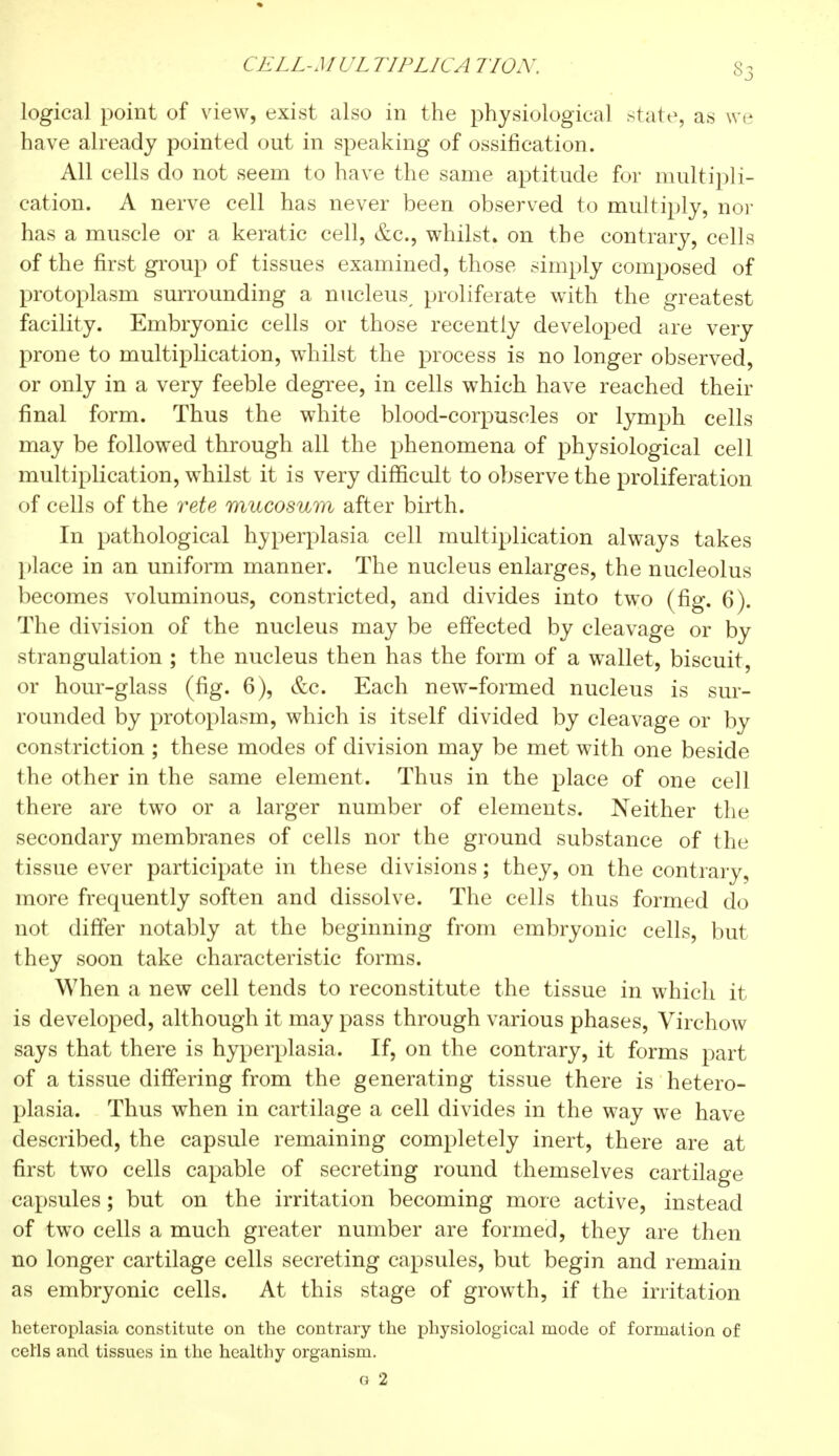 ( ELL-MUL TIPLICA HON. logical point of view, exist also in the physiological state, as we have already pointed out in speaking of ossification. All cells do not seem to have the same aptitude for multipli- cation. A nerve cell has never been observed to multiply, nor has a muscle or a keratic cell, &c, whilst* on the contrary, cells of the first group of tissues examined, those simply composed of protoplasm surrounding a nucleus^ proliferate with the greatest facility. Embryonic cells or those recently developed are very prone to multiplication, whilst the process is no longer observed, or only in a very feeble degree, in cells which have reached their final form. Thus the white blood-corpuscles or lymph cells may be followed through all the phenomena of physiological cell multiplication, whilst it is very difficult to observe the proliferation of cells of the rete mucosum after birth. In pathological hyperplasia cell multiplication always takes place in an uniform manner. The nucleus enlarges, the nucleolus becomes voluminous, constricted, and divides into two (fig. 6). The division of the nucleus may be effected by cleavage or by strangulation ; the nucleus then has the form of a wallet, biscuit, or hour-glass (fig. 6), &c. Each new-formed nucleus is sur- rounded by protoplasm, which is itself divided by cleavage or by constriction ; these modes of division may be met with one beside the other in the same element. Thus in the place of one cell there are two or a larger number of elements. Neither the secondary membranes of cells nor the ground substance of the tissue ever participate in these divisions ; they, on the contrary, more frequently soften and dissolve. The cells thus formed do not differ notably at the beginning from embryonic cells, but they soon take characteristic forms. When a new cell tends to reconstitute the tissue in which it is developed, although it may pass through various phases, Virchow says that there is hyperplasia. If, on the contrary, it forms part of a tissue differing from the generating tissue there is hetero- plasia. Thus when in cartilage a cell divides in the way we have described, the capsule remaining completely inert, there are at first two cells capable of secreting round themselves cartilage capsules ; but on the irritation becoming more active, instead of two cells a much greater number are formed, they are then no longer cartilage cells secreting capsules, but begin and remain as embryonic cells. At this stage of growth, if the irritation heteroplasia constitute on the contrary the physiological mode of formation of cells and tissues in the healthy organism. g 2