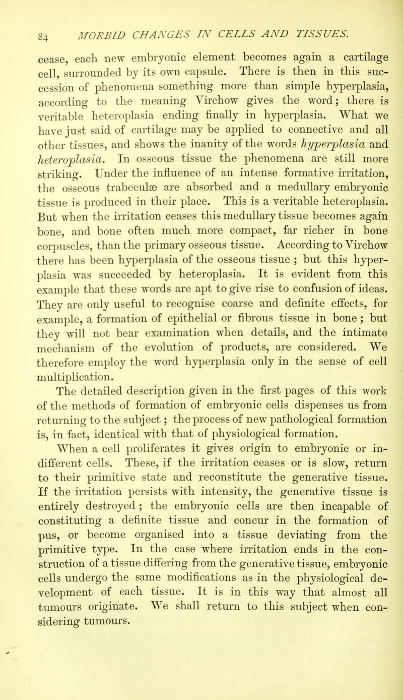 cease, each new embryonic element becomes again a cartilage cell, surrounded by its own capsule. There is then in this suc- cession of phenomena something more than simple hyperplasia, according to the meaning Virchow gives the word; there is veritable heteroplasia ending finally in hyperplasia. What we have just said of cartilage may be applied to connective and all other tissues, and shows the inanity of the words hyperplasia and heteroplasia. In osseous tissue the phenomena are still more striking. Under the influence of an intense formative irritation, the osseous trabecule are absorbed and a medullary embryonic tissue is produced in their place. This is a veritable heteroplasia. But when the irritation ceases this medullary tissue becomes again bone, and bone often much more compact, far richer in bone corpuscles, than the primary osseous tissue. According to Virchow there has been hyperplasia of the osseous tissue ; but this hyper- plasia was succeeded by heteroplasia. It is evident from this example that these words are apt to give rise to confusion of ideas. They are only useful to recognise coarse and definite effects, for example, a formation of epithelial or fibrous tissue in bone ; but they will not bear examination when details, and the intimate mechanism of the evolution of products, are considered. We therefore employ the word hyperplasia only in the sense of cell multiplication. The detailed description given in the first pages of this work of the methods of formation of embryonic cells dispenses us from returning to the subject ; the process of new pathological formation is, in fact, identical with that of physiological formation. When a cell proliferates it gives origin to embryonic or in- different cells. These, if the irritation ceases or is slow, return to their primitive state and reconstitute the generative tissue. If the irritation persists with intensity, the generative tissue is entirely destroyed ; the embryonic cells are then incapable of constituting a definite tissue and concur in the formation of pus, or become organised into a tissue deviating from the primitive type. In the case where irritation ends in the con- struction of a tissue differing from the generative tissue, embryonic cells undergo the same modifications as in the physiological de- velopment of each tissue. It is in this way that almost all tumours originate. We shall return to this subject when con- sidering tumours.