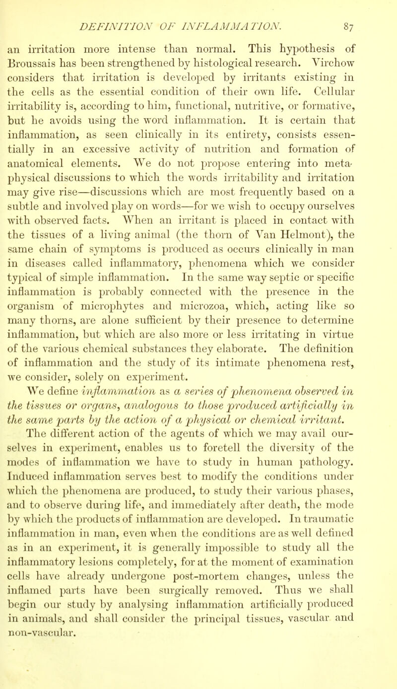 DEFINITION OF INFLAMMATION. S? an irritation more intense than normal. This hypothesis of Broussais has been strengthened by histological research. Virchow considers that irritation is developed by irritants existing in the cells as the essential condition of their own life. Cellular irritability is, according to him, functional, nutritive, or formative, but he avoids using the word inflammation. It is certain that inflammation, as seen clinically in its entirety, consists essen- tially in an excessive activity of nutrition and formation of anatomical elements. We do not propose entering into meta- physical discussions to which the words irritability and irritation may give rise—discussions which are most frequently based on a subtle and involved play on words—for we wish to occupy ourselves with observed facts. When an irritant is placed in contact with the tissues of a living animal (the thorn of Van Helmont), the same chain of symptoms is produced as occurs clinically in man in diseases called inflammatory, phenomena which we consider typical of simple inflammation. In the same way septic or specific inflammation is probably connected with the presence in the organism of microphytes and microzoa, which, acting like so many thorns, are alone sufficient by their presence to determine inflammation, but which are also more or less irritating in virtue of the various chemical substances they elaborate. The definition of inflammation and the study of its intimate phenomena rest, we consider, solely on experiment. We define inflammation as a series of phenomena observed in the tissues or organs, analogous to those produced artificially in the same parts by the action of a physical or chemical irritant. The different action of the agents of which we may avail our- selves in experiment, enables us to foretell the diversity of the modes of inflammation we have to study in human pathology. Induced inflammation serves best to modify the conditions under which the phenomena are produced, to study their various phases, and to observe during life, and immediately after death, the mode by which the products of inflammation are developed. In traumatic inflammation in man, even when the conditions are as well defined as in an experiment, it is generally impossible to study all the inflammatory lesions completely, for at the moment of examination cells have already undergone post-mortem changes, unless the inflamed parts have been surgically removed. Thus we shall begin our study by analysing inflammation artificially produced in animals, and shall consider the principal tissues, vascular and non-vascular.