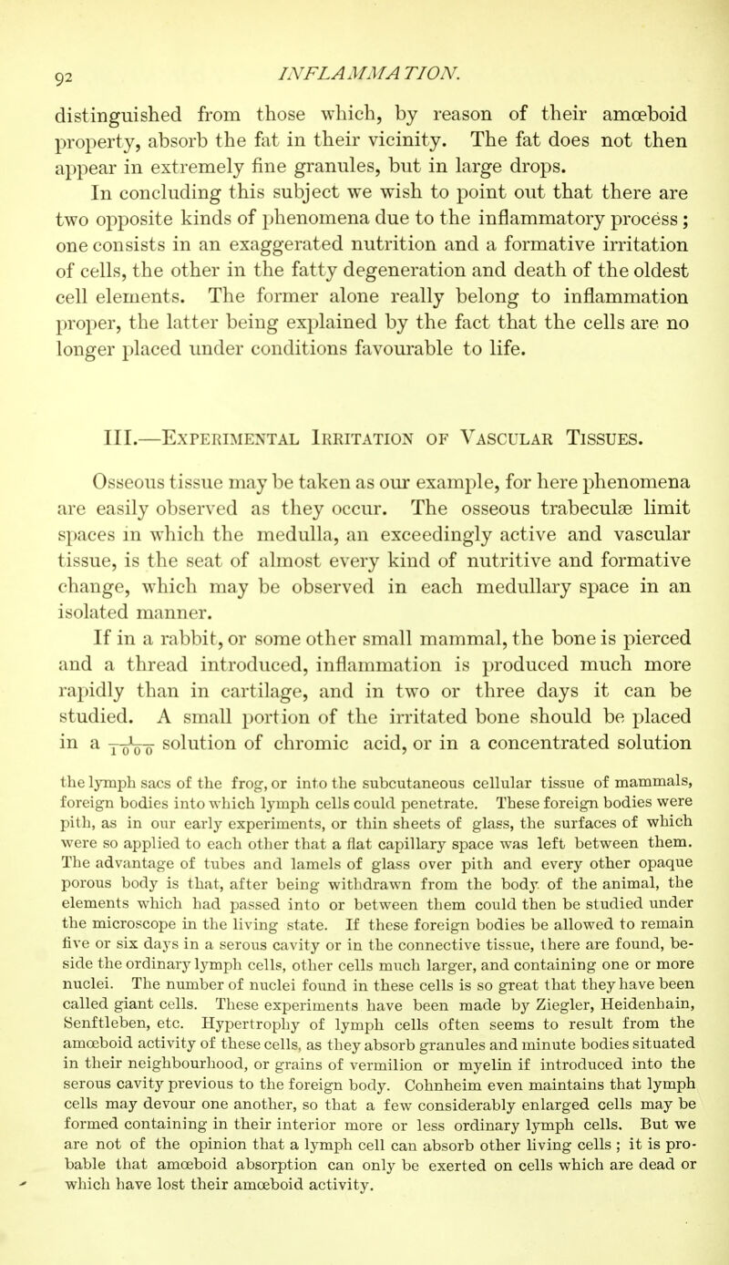 9* distinguished from those which, by reason of their amoeboid property, absorb the fat in their vicinity. The fat does not then appear in extremely fine grannies, but in large drops. In concluding this subject we wish to point out that there are two opposite kinds of phenomena due to the inflammatory process ; one consists in an exaggerated nutrition and a formative irritation of cells, the other in the fatty degeneration and death of the oldest cell elements. The former alone really belong to inflammation proper, the latter being explained by the fact that the cells are no longer placed under conditions favourable to life. III.—Experimental Irritation of Vascular Tissues. Osseous tissue may be taken as our example, for here phenomena are easily observed as they occur. The osseous trabeculse limit spaces in which the medulla, an exceedingly active and vascular tissue, is the seat of almost every kind of nutritive and formative change, which may be observed in each medullary space in an isolated manner. If in a rabbit, or some other small mammal, the bone is pierced and a thread introduced, inflammation is produced much more rapidly than in cartilage, and in two or three days it can be studied. A small portion of the irritated bone should be placed in a pôVô solution of chromic acid, or in a concentrated solution the lymph sacs of the frog, or into the subcutaneous cellular tissue of mammals, foreign bodies into which lymph cells could penetrate. These foreign bodies were pith, as in our early experiments, or thin sheets of glass, the surfaces of which were so applied to each other that a flat capillary space was left between them. The advantage of tubes and lamels of glass over pith and every other opaque porous body is that, after being withdrawn from the body, of the animal, the elements which had passed into or between them could then be studied under the microscope in the living state. If these foreign bodies be allowed to remain five or six days in a serous cavity or in the connective tissue, there are found, be- side the ordinary lymph cells, other cells much larger, and containing one or more nuclei. The number of nuclei found in these cells is so great that they have been called giant cells. These experiments have been made by Ziegler, Heidenhain, Senftleben, etc. Hypertrophy of lymph cells often seems to result from the amoeboid activity of these cells, as they absorb granules and minute bodies situated in their neighbourhood, or grains of vermilion or myelin if introduced into the serous cavity previous to the foreign body. Cohnheim even maintains that lymph cells may devour one another, so that a few considerably enlarged cells may be formed containing in their interior more or less ordinary lymph cells. But we are not of the opinion that a lymph cell can absorb other living cells ; it is pro- bable that amoeboid absorption can only be exerted on cells which are dead or which have lost their amoeboid activity.