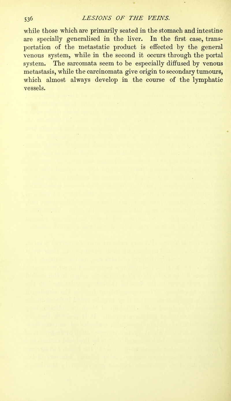 while those which are primarily seated in the stomach and intestine are specially generalised in the liver. In the first case, trans- portation of the metastatic product is effected by the general venous system, while in the second it occurs through the portal system. The sarcomata seem to be especially diffused by venous metastasis, while the carcinomata give origin to secondary tumours, which almost always develop in the course of the lymphatic vessels.