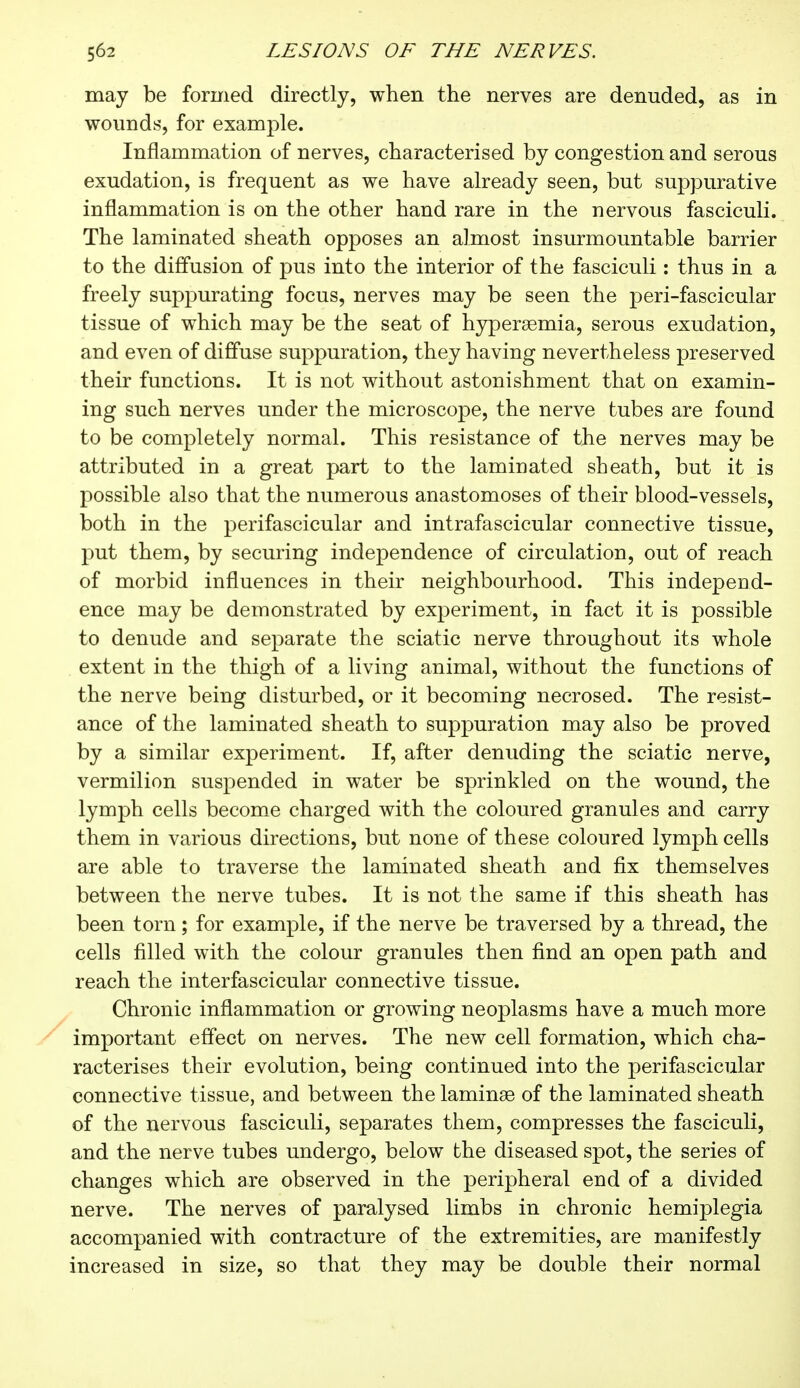 may be formed directly, when the nerves are denuded, as in wounds, for example. Inflammation of nerves, characterised by congestion and serous exudation, is frequent as we have already seen, but suppurative inflammation is on the other hand rare in the nervous fasciculi. The laminated sheath opposes an almost insurmountable barrier to the diffusion of pus into the interior of the fasciculi : thus in a freely suppurating focus, nerves may be seen the peri-fascicular tissue of which may be the seat of hyperemia, serous exudation, and even of diffuse suppuration, they having nevertheless preserved their functions. It is not without astonishment that on examin- ing such nerves under the microscope, the nerve tubes are found to be completely normal. This resistance of the nerves may be attributed in a great part to the laminated sheath, but it is possible also that the numerous anastomoses of their blood-vessels, both in the perifascicular and intrafascicular connective tissue, put them, by securing independence of circulation, out of reach of morbid influences in their neighbourhood. This independ- ence may be demonstrated by experiment, in fact it is possible to denude and separate the sciatic nerve throughout its whole extent in the thigh of a living animal, without the functions of the nerve being disturbed, or it becoming necrosed. The resist- ance of the laminated sheath to suppuration may also be proved by a similar experiment. If, after denuding the sciatic nerve, vermilion suspended in water be sprinkled on the wound, the lymph cells become charged with the coloured granules and carry them in various directions, but none of these coloured lymph cells are able to traverse the laminated sheath and fix themselves between the nerve tubes. It is not the same if this sheath has been torn ; for example, if the nerve be traversed by a thread, the cells filled with the colour granules then find an open path and reach the interfascicular connective tissue. Chronic inflammation or growing neoplasms have a much more important effect on nerves. The new cell formation, which cha- racterises their evolution, being continued into the perifascicular connective tissue, and between the laminae of the laminated sheath of the nervous fasciculi, separates them, compresses the fasciculi, and the nerve tubes undergo, below the diseased spot, the series of changes which are observed in the peripheral end of a divided nerve. The nerves of paralysed limbs in chronic hemiplegia accompanied with contracture of the extremities, are manifestly increased in size, so that they may be double their normal