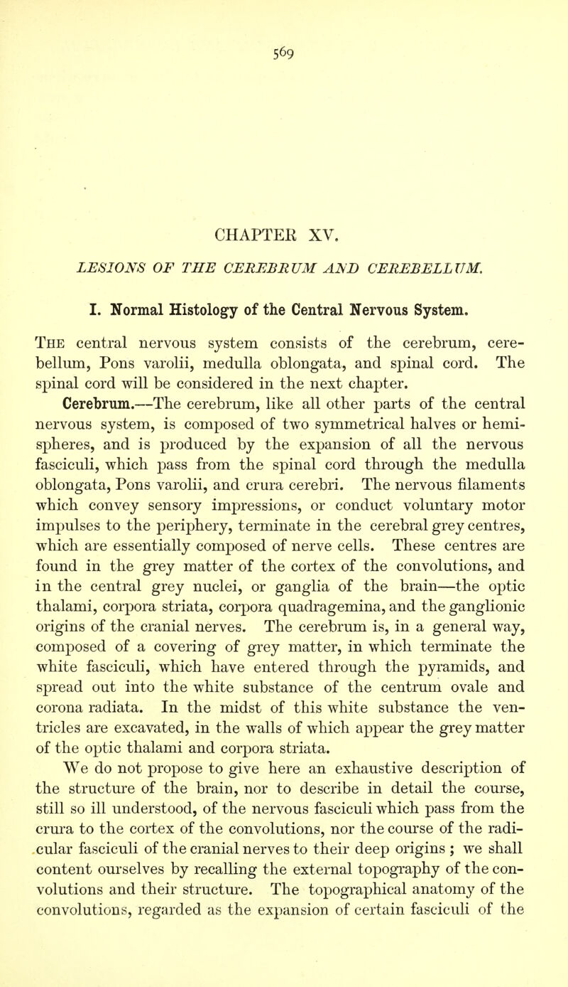 5^9 CHAPTER XV. LESIONS OF THE CEREBRUM AND CEREBELLUM, I. Normal Histology of the Central Nervous System. The central nervous system consists of the cerebrum, cere- bellum, Pons varolii, medulla oblongata, and spinal cord. The spinal cord will be considered in the next chapter. Cerebrum.—The cerebrum, like all other parts of the central nervous system, is composed of two symmetrical halves or hemi- spheres, and is produced by the expansion of all the nervous fasciculi, which pass from the spinal cord through the medulla oblongata, Pons varolii, and crura cerebri. The nervous filaments which convey sensory impressions, or conduct voluntary motor impulses to the periphery, terminate in the cerebral grey centres, which are essentially composed of nerve cells. These centres are found in the grey matter of the cortex of the convolutions, and in the central grey nuclei, or ganglia of the brain—the optic thalami, corpora striata, corpora quadragemina, and the ganglionic origins of the cranial nerves. The cerebrum is, in a general way, composed of a covering of grey matter, in which terminate the white fasciculi, which have entered through the pyramids, and spread out into the white substance of the centrum ovale and corona radiata. In the midst of this white substance the ven- tricles are excavated, in the walls of which appear the grey matter of the optic thalami and corpora striata. We do not propose to give here an exhaustive description of the structure of the brain, nor to describe in detail the course, still so ill understood, of the nervous fasciculi which pass from the crura to the cortex of the convolutions, nor the course of the radi- cular fasciculi of the cranial nerves to their deep origins ; we shall content ourselves by recalling the external topography of the con- volutions and their structure. The topographical anatomy of the convolutions, regarded as the expansion of certain fasciculi of the