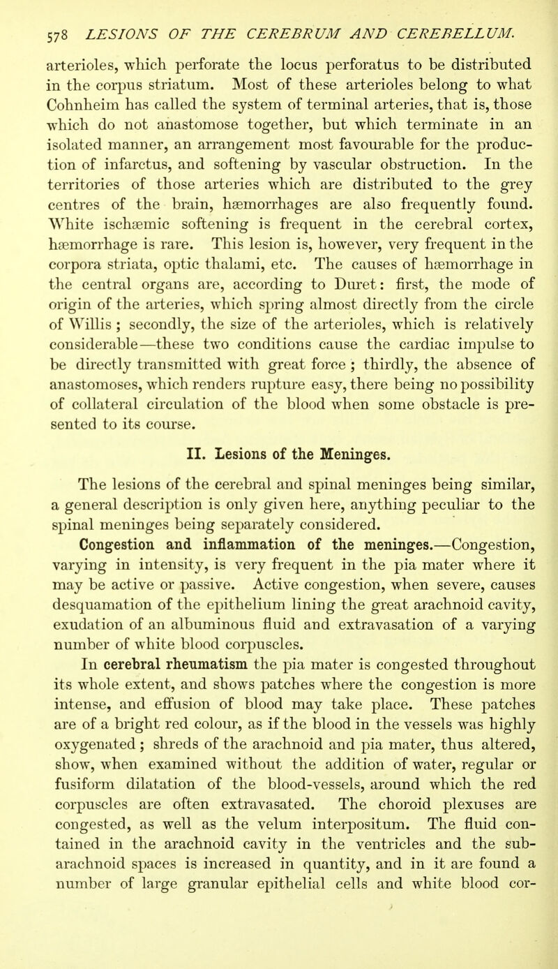 arterioles, which perforate the locus perforatus to be distributed in the corpus striatum. Most of these arterioles belong to what Cohnheim has called the system of terminal arteries, that is, those which do not anastomose together, but which terminate in an isolated manner, an arrangement most favourable for the produc- tion of infarctus, and softening by vascular obstruction. In the territories of those arteries which are distributed to the grey centres of the brain, haemorrhages are also frequently found. White ischaemic softening is frequent in the cerebral cortex, haemorrhage is rare. This lesion is, however, very frequent in the corpora striata, optic thalami, etc. The causes of haemorrhage in the central organs are, according to Duret: first, the mode of origin of the arteries, which spring almost directly from the circle of Willis ; secondly, the size of the arterioles, which is relatively considerable—these two conditions cause the cardiac impulse to be directly transmitted with great force ; thirdly, the absence of anastomoses, which renders rupture easy, there being no possibility of collateral circulation of the blood when some obstacle is pre- sented to its course. II. Lesions of the Meninges. The lesions of the cerebral and spinal meninges being similar, a general description is only given here, anything peculiar to the spinal meninges being separately considered. Congestion and inflammation of the meninges.—Congestion, varying in intensity, is very frequent in the pia mater where it may be active or passive. Active congestion, when severe, causes desquamation of the epithelium lining the great arachnoid cavity, exudation of an albuminous fluid and extravasation of a varying number of white blood corpuscles. In cerebral rheumatism the pia mater is congested throughout its whole extent, and shows patches where the congestion is more intense, and effusion of blood may take place. These patches are of a bright red colour, as if the blood in the vessels was highly oxygenated ; shreds of the arachnoid and pia mater, thus altered, show, when examined without the addition of water, regular or fusiform dilatation of the blood-vessels, around which the red corpuscles are often extravasated. The choroid plexuses are congested, as well as the velum interpositum. The fluid con- tained in the arachnoid cavity in the ventricles and the sub- arachnoid spaces is increased in quantity, and in it are found a number of large granular epithelial cells and white blood cor-