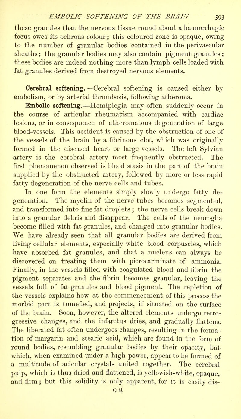 these granules that the nervous tissue round about a hemorrhagic focus owes its ochrous colour ; this coloured zone is opaque, owing to the number of granular bodies contained in the perivascular sheaths ; the granular bodies may also contain pigment granules ; these bodies are indeed nothing more than lymph cells loaded with fat granules derived from destroyed nervous elements. Cerebral softening.—Cerebral softening is caused either by embolism, or by arterial thrombosis, following atheroma. Embolic softening.—Hemiplegia may often suddenly occur in the course of articular rheumatism accompanied with cardiac lesions, or in consequence of atheromatous degeneration of large blood-vessels. This accident is caused by the obstruction of one of the vessels of the brain by a fibrinous clot, which was originally formed in the diseased heart or large vessels. The left Sylvian artery is the cerebral artery most frequently obstructed. The first phenomenon observed is blood stasis in the part of the brain supplied by the obstructed artery, followed by more or less rapid fatty degeneration of the nerve cells and tubes. In one form the elements simply slowly undergo fatty de- generation. The myelin of the nerve tubes becomes segmented, and transformed into fine fat droplets ; the nerve cells break down into a granular debris and disappear. The cells of the neuroglia become filled with fat granules, and changed into granular bodies. We have already seen that all granular bodies are derived from living cellular elements, especially white blood corpuscles, which have absorbed fat granules, and that a nucleus can always be discovered on treating them with picrocarminate of ammonia. Finally, in the vessels filled with coagulated blood and fibrin the pigment separates and the fibrin becomes granular, leaving the vessels full of fat granules and blood pigment. The repletion of the vessels explains how at the commencement of this process the morbid part is tumefied, and projects, if situated on the surface of the brain. Soon, however, the altered elements undergo retro- gressive changes, and the infarctus dries, and gradually flattens. The liberated fat often undergoes changes, resulting in the forma- tion of margarin and stearic acid, which are found in the form of round bodies, resembling granular bodies by their opacity, but which, when examined under a high power, appear to be formed of a multitude of acicular crystals united together. The cerebral pulp, which is thus dried and flattened, is yellowish-white, opaque, and firm ; but this solidity is only apparent, for it is easily dis- QQ