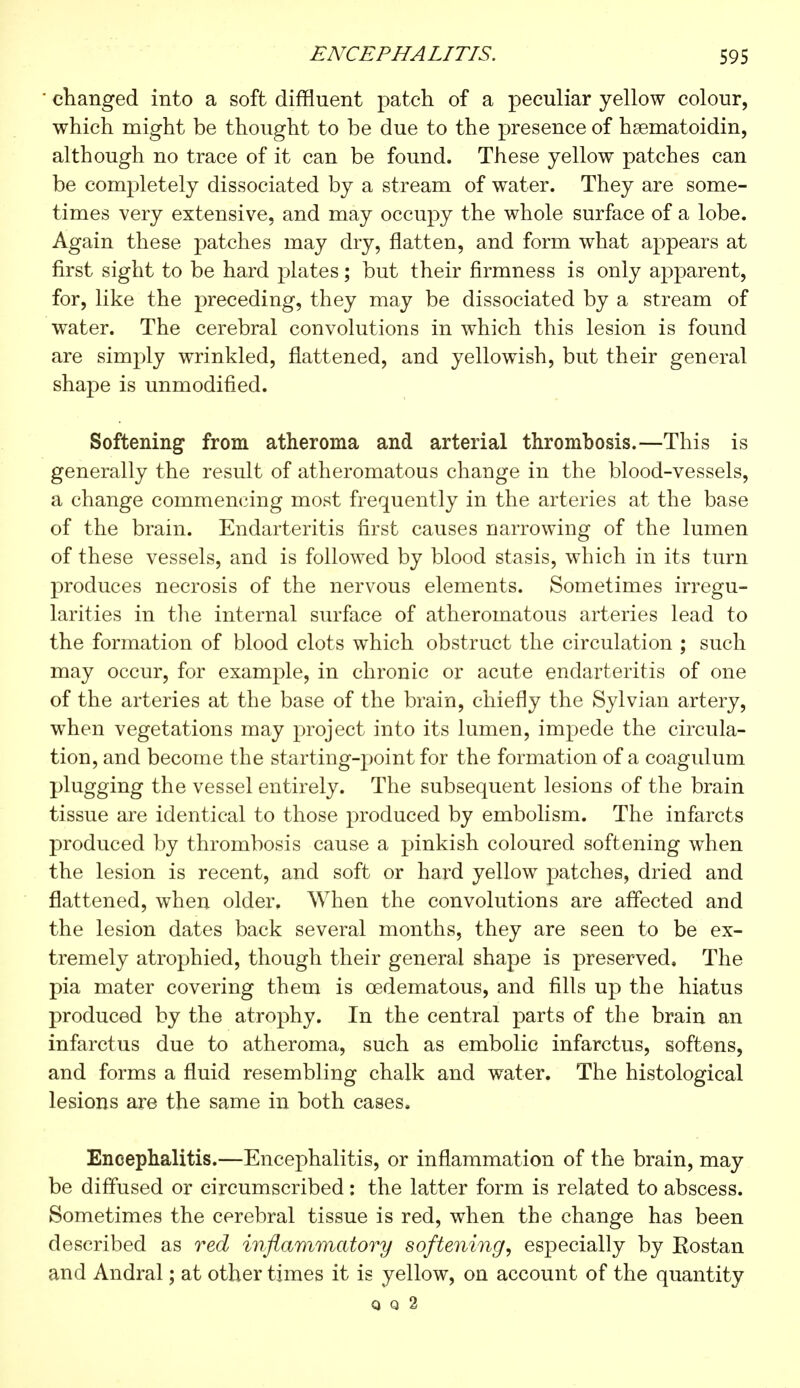 changed into a soft diffluent patch of a peculiar yellow colour, which might be thought to be due to the presence of hsematoidin, although no trace of it can be found. These yellow patches can be completely dissociated by a stream of water. They are some- times very extensive, and may occupy the whole surface of a lobe. Again these patches may dry, flatten, and form what appears at first sight to be hard plates ; but their firmness is only apparent, for, like the preceding, they may be dissociated by a stream of water. The cerebral convolutions in which this lesion is found are simply wrinkled, flattened, and yellowish, but their general shajDe is unmodified. Softening from atheroma and arterial thrombosis.—This is generally the result of atheromatous change in the blood-vessels, a change commencing most frequently in the arteries at the base of the brain. Endarteritis first causes narrowing of the lumen of these vessels, and is followed by blood stasis, which in its turn produces necrosis of the nervous elements. Sometimes irregu- larities in the internal surface of atheromatous arteries lead to the formation of blood clots which obstruct the circulation ; such may occur, for example, in chronic or acute endarteritis of one of the arteries at the base of the brain, chiefly the Sylvian artery, when vegetations may project into its lumen, impede the circula- tion, and become the starting-point for the formation of a coagulum plugging the vessel entirely. The subsequent lesions of the brain tissue are identical to those produced by embolism. The infarcts produced by thrombosis cause a pinkish coloured softening when the lesion is recent, and soft or hard yellow patches, dried and flattened, when older. When the convolutions are affected and the lesion dates back several months, they are seen to be ex- tremely atrophied, though their general shape is preserved, The pia mater covering them is cedematous, and fills up the hiatus produced by the atrophy. In the central parts of the brain an infarctus due to atheroma, such as embolic infarctus, softens, and forms a fluid resembling chalk and water. The histological lesions are the same in both cases. Encephalitis.—Encephalitis, or inflammation of the brain, may be diffused or circumscribed : the latter form is related to abscess. Sometimes the cerebral tissue is red, when the change has been described as red inflammatory softening, especially by Eostan and Andral ; at other times it is yellow, on account of the quantity Q Q 2