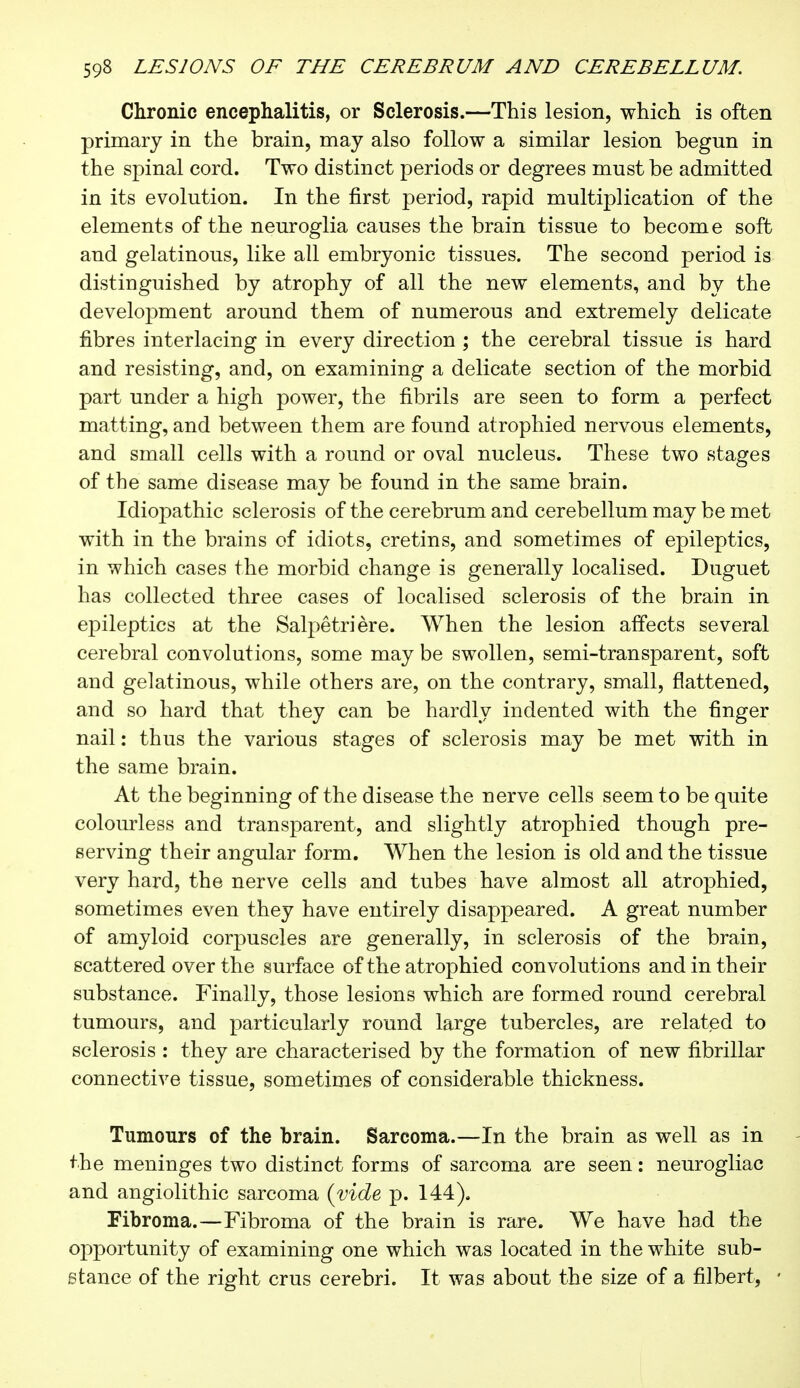 Chronic encephalitis, or Sclerosis.—This lesion, which is often primary in the brain, may also follow a similar lesion begun in the spinal cord. Two distinct periods or degrees must be admitted in its evolution. In the first period, rapid multiplication of the elements of the neuroglia causes the brain tissue to become soft and gelatinous, like all embryonic tissues. The second period is distinguished by atrophy of all the new elements, and by the development around them of numerous and extremely delicate fibres interlacing in every direction ; the cerebral tissue is hard and resisting, and, on examining a delicate section of the morbid part under a high power, the fibrils are seen to form a perfect matting, and between them are found atrophied nervous elements, and small cells with a round or oval nucleus. These two stages of the same disease may be found in the same brain. Idiopathic sclerosis of the cerebrum and cerebellum may be met with in the brains of idiots, cretins, and sometimes of epileptics, in which cases the morbid change is generally localised. Duguet has collected three cases of localised sclerosis of the brain in epileptics at the Salpêtrière. When the lesion affects several cerebral convolutions, some may be swollen, semi-transparent, soft and gelatinous, while others are, on the contrary, small, flattened, and so hard that they can be hardly indented with the finger nail : thus the various stages of sclerosis may be met with in the same brain. At the beginning of the disease the nerve cells seem to be quite colourless and transparent, and slightly atrophied though pre- serving their angular form. When the lesion is old and the tissue very hard, the nerve cells and tubes have almost all atrophied, sometimes even they have entirely disappeared. A great number of amyloid corpuscles are generally, in sclerosis of the brain, scattered over the surface of the atrophied convolutions and in their substance. Finally, those lesions which are formed round cerebral tumours, and particularly round large tubercles, are related to sclerosis : they are characterised by the formation of new fibrillar connective tissue, sometimes of considerable thickness. Tumours of the brain. Sarcoma.—In the brain as well as in the meninges two distinct forms of sarcoma are seen : neurogliac and angiolithic sarcoma (vide p. 144). Fibroma.—Fibroma of the brain is rare. We have had the opportunity of examining one which was located in the white sub- stance of the right crus cerebri. It was about the size of a filbert, -