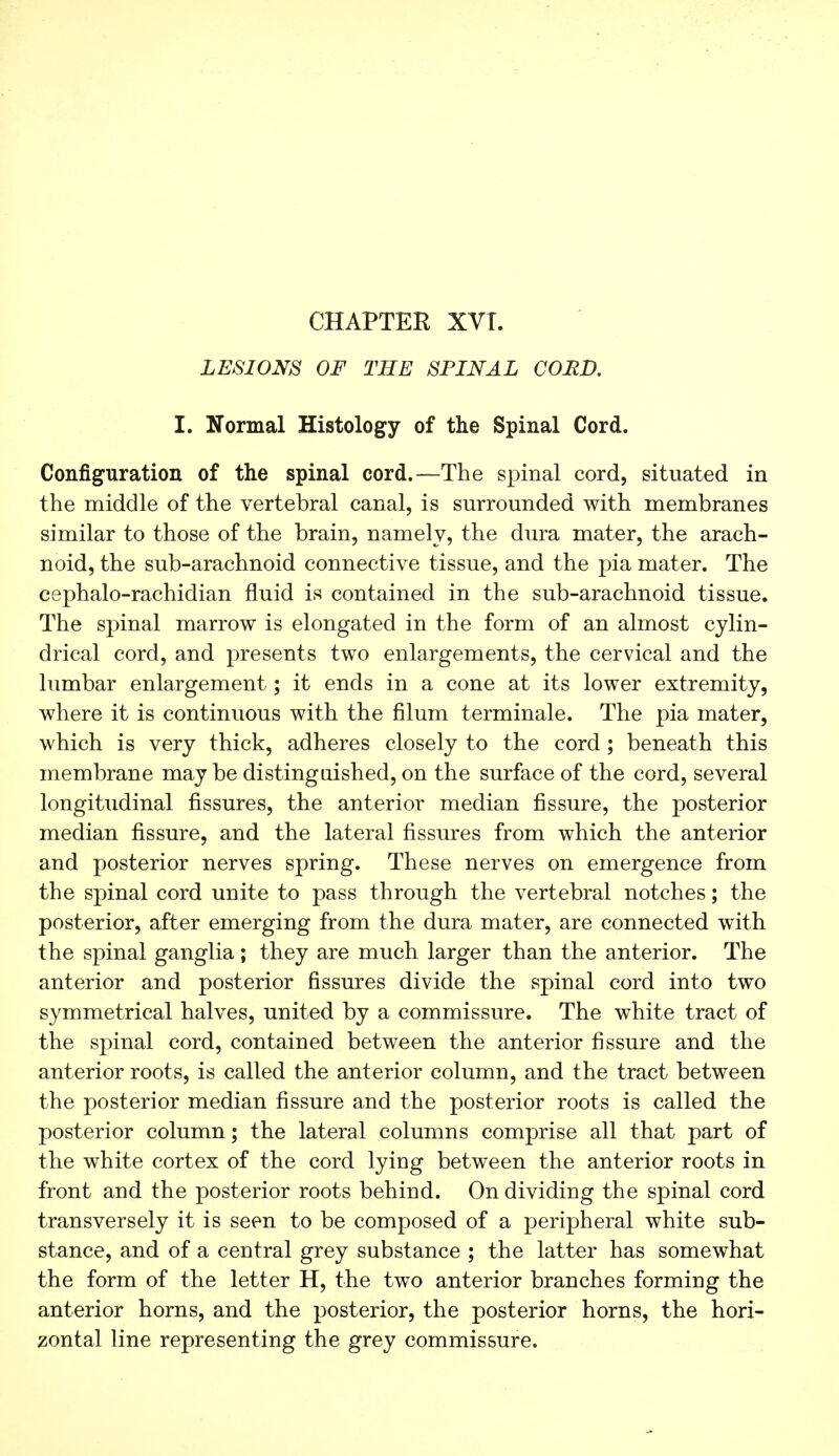 CHAPTER XVT. LESIONS OF THE SPINAL COUD. I. Normal Histology of the Spinal Cord. Configuration of the spinal cord.—The spinal cord, situated in the middle of the vertebral canal, is surrounded with membranes similar to those of the brain, namely, the dura mater, the arach- noid, the sub-arachnoid connective tissue, and the pia mater. The cephalo-rachidian fluid is contained in the sub-arachnoid tissue. The spinal marrow is elongated in the form of an almost cylin- drical cord, and presents two enlargements, the cervical and the lumbar enlargement ; it ends in a cone at its lower extremity, where it is continuous with the filum terminale. The pia mater, which is very thick, adheres closely to the cord ; beneath this membrane maybe distinguished, on the surface of the cord, several longitudinal fissures, the anterior median fissure, the posterior median fissure, and the lateral fissures from which the anterior and posterior nerves spring. These nerves on emergence from the spinal cord unite to pass through the vertebral notches ; the posterior, after emerging from the dura mater, are connected with the spinal ganglia ; they are much larger than the anterior. The anterior and posterior fissures divide the spinal cord into two symmetrical halves, united by a commissure. The white tract of the spinal cord, contained between the anterior fissure and the anterior roots, is called the anterior column, and the tract between the posterior median fissure and the posterior roots is called the posterior column ; the lateral columns comprise all that part of the white cortex of the cord lying between the anterior roots in front and the posterior roots behind. On dividing the spinal cord transversely it is seen to be composed of a peripheral white sub- stance, and of a central grey substance ; the latter has somewhat the form of the letter H, the two anterior branches forming the anterior horns, and the posterior, the posterior horns, the hori- zontal line representing the grey commissure.