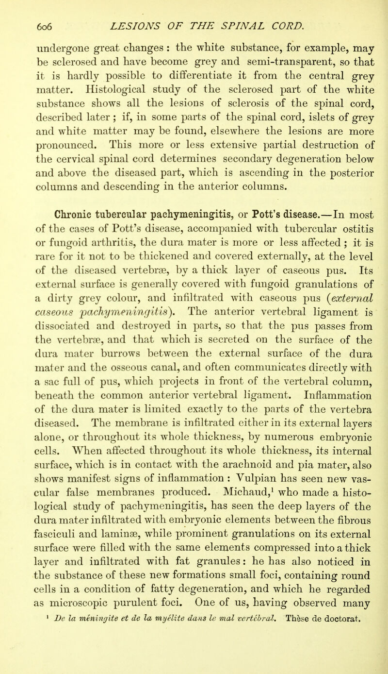 undergone great changes : the white substance, for example, may be sclerosed and have become grey and semi-transparent, so that it is hardly possible to differentiate it from the central grey matter. Histological study of the sclerosed part of the white substance shows all the lesions of sclerosis of the spinal cord, described later ; if, in some parts of the spinal cord, islets of grey and white matter may be found, elsewhere the lesions are more pronounced. This more or less extensive partial destruction of the cervical spinal cord determines secondary degeneration below and above the diseased part, which is ascending in the posterior columns and descending in the anterior columns. Chronic tubercular pachymeningitis, or Pott's disease.—In most of the cases of Pott's disease, accompanied with tubercular ostitis or fungoid arthritis, the dura mater is more or less affected ; it is rare for it not to be thickened and covered externally, at the level of the diseased vertebrae, by a thick layer of caseous pus. Its external surface is generally covered with fungoid granulations of a dirty grey colour, and infiltrated with caseous pus {external caseous 'pachymeningitis). The anterior vertebral ligament is dissociated and destroyed in parts, so that the pus passes from the vertebra?, and that which is secreted on the surface of the dura mater burrows between the external surface of the dura mater and the osseous canal, and often communicates directly with a sac full of pus, which projects in front of the vertebral column, beneath the common anterior vertebral ligament. Inflammation of the dura mater is limited exactly to the parts of the vertebra diseased. The membrane is infiltrated either in its external layers alone, or throughout its whole thickness, by numerous embryonic cells. When affected throughout its whole thickness, its internal surface, which is in contact with the arachnoid and pia mater, also shows manifest signs of inflammation : Vulpian has seen new vas- cular false membranes produced. Michaud,1 who made a histo- logical study of pachymeningitis, has seen the deep layers of the dura mater infiltrated with embryonic elements between the fibrous fasciculi and laminae, while prominent granulations on its external surface were filled with the same elements compressed into a thick layer and infiltrated with fat granules : he has also noticed in the substance of these new formations small foci, containing round cells in a condition of fatty degeneration, and which he regarded as microscopic purulent foci. One of us, having observed many 1 De la méningite et de la myélite dans le mal vertébral. Thèse de doctorat.