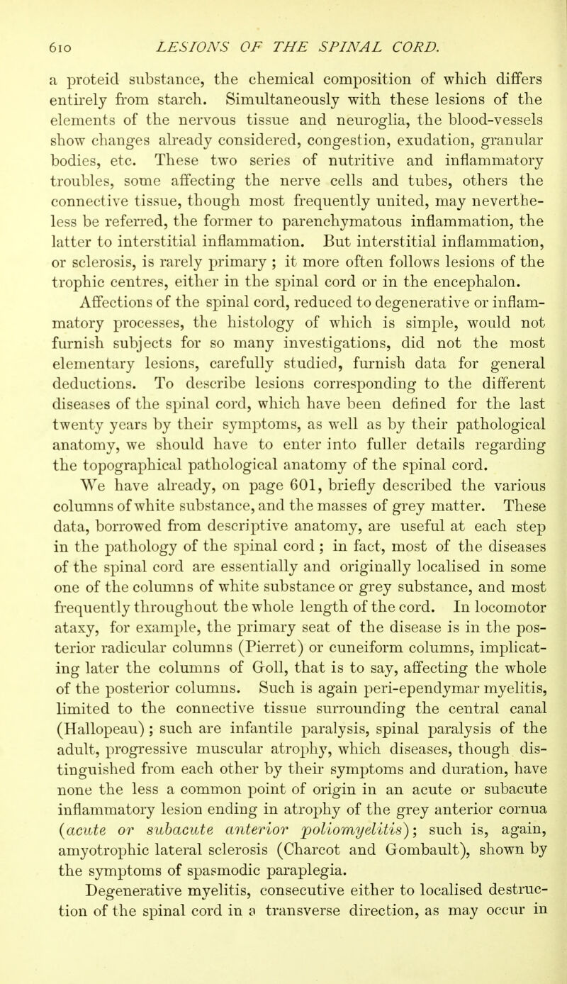 a proteid substance, the chemical composition of which differs entirely from starch. Simultaneously with these lesions of the elements of the nervous tissue and neuroglia, the blood-vessels show changes already considered, congestion, exudation, granular bodies, etc. These two series of nutritive and inflammatory troubles, some affecting the nerve cells and tubes, others the connective tissue, though most frequently united, may neverthe- less be referred, the former to parenchymatous inflammation, the latter to interstitial inflammation. But interstitial inflammation, or sclerosis, is rarely primary ; it more often follows lesions of the trophic centres, either in the spinal cord or in the encephalon. Affections of the spinal cord, reduced to degenerative or inflam- matory processes, the histology of which is simple, would not furnish subjects for so many investigations, did not the most elementary lesions, carefully studied, furnish data for general deductions. To describe lesions corresponding to the different diseases of the spinal cord, which have been deflued for the last twenty years by their symptoms, as well as by their pathological anatomy, we should have to enter into fuller details regarding the topographical pathological anatomy of the spinal cord. We have already, on page 601, briefly described the various columns of white substance, and the masses of grey matt er. These data, borrowed from descriptive anatomy, are useful at each step in the pathology of the spinal cord ; in fact, most of the diseases of the spinal cord are essentially and originally localised in some one of the columns of white substance or grey substance, and most frequently throughout the whole length of the cord. In locomotor ataxy, for example, the primary seat of the disease is in the pos- terior radicular columns (Pierret) or cuneiform columns, implicat- ing later the columns of Groll, that is to say, affecting the whole of the posterior columns. Such is again peri-ependymar myelitis, limited to the connective tissue surrounding the central canal (Hallopeau) ; such are infantile paralysis, spinal paralysis of the adult, progressive muscular atrophy, which diseases, though dis- tinguished from each other by their symptoms and duration, have none the less a common point of origin in an acute or subacute inflammatory lesion ending in atrophy of the grey anterior cornua (acute or subacute anterior poliomyelitis) ; such is, again, amyotrophic lateral sclerosis (Charcot and Grombault), shown by the symptoms of spasmodic paraplegia. Degenerative myelitis, consecutive either to localised destruc- tion of the spinal cord in a transverse direction, as may occur in