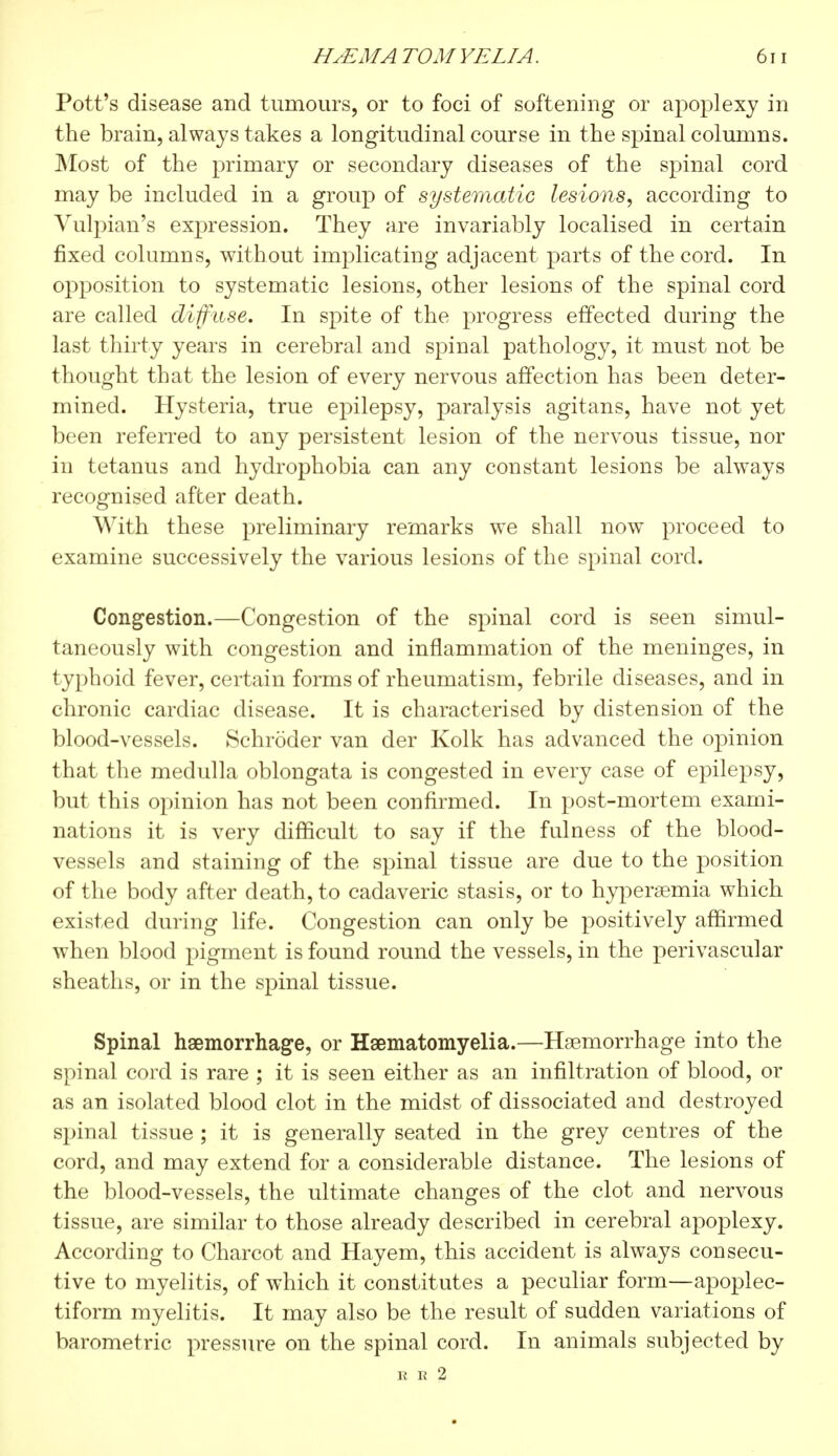 Pott's disease and tumours, or to foci of softening or apoplexy in the brain, always takes a longitudinal course in the spinal columns. Most of the primary or secondary diseases of the spinal cord may be included in a group of systematic lesions, according to Yulpian's expression. They are invariably localised in certain fixed columns, without implicating adjacent parts of the cord. In opposition to systematic lesions, other lesions of the spinal cord are called diffuse. In spite of the progress effected during the last thirty years in cerebral and spinal pathology, it must not be thought that the lesion of every nervous affection has been deter- mined. Hysteria, true epilepsy, paralysis agitans, have not yet been referred to any persistent lesion of the nervous tissue, nor in tetanus and hydrophobia can any constant lesions be always recognised after death. With these preliminary remarks we shall now proceed to examine successively the various lesions of the spinal cord. Congestion.—Congestion of the spinal cord is seen simul- taneously with congestion and inflammation of the meninges, in typhoid fever, certain forms of rheumatism, febrile diseases, and in chronic cardiac disease. It is characterised by distension of the blood-vessels. Schroder van der Kolk has advanced the opinion that the medulla oblongata is congested in every case of epilepsy, but this opinion has not been confirmed. In post-mortem exami- nations it is very difficult to say if the fulness of the blood- vessels and staining of the spinal tissue are due to the position of the body after death, to cadaveric stasis, or to hyperemia which existed during life. Congestion can only be positively affirmed when blood pigment is found round the vessels, in the perivascular sheaths, or in the spinal tissue. Spinal haemorrhage, or Hsematomyelia.—Haemorrhage into the spinal cord is rare ; it is seen either as an infiltration of blood, or as an isolated blood clot in the midst of dissociated and destroyed spinal tissue ; it is generally seated in the grey centres of the cord, and may extend for a considerable distance. The lesions of the blood-vessels, the ultimate changes of the clot and nervous tissue, are similar to those already described in cerebral apoplexy. According to Charcot and Hayem, this accident is always consecu- tive to myelitis, of which it constitutes a peculiar form—apoplec- tiform myelitis. It may also be the result of sudden variations of barometric pressure on the spinal cord. In animals subjected by B H 2