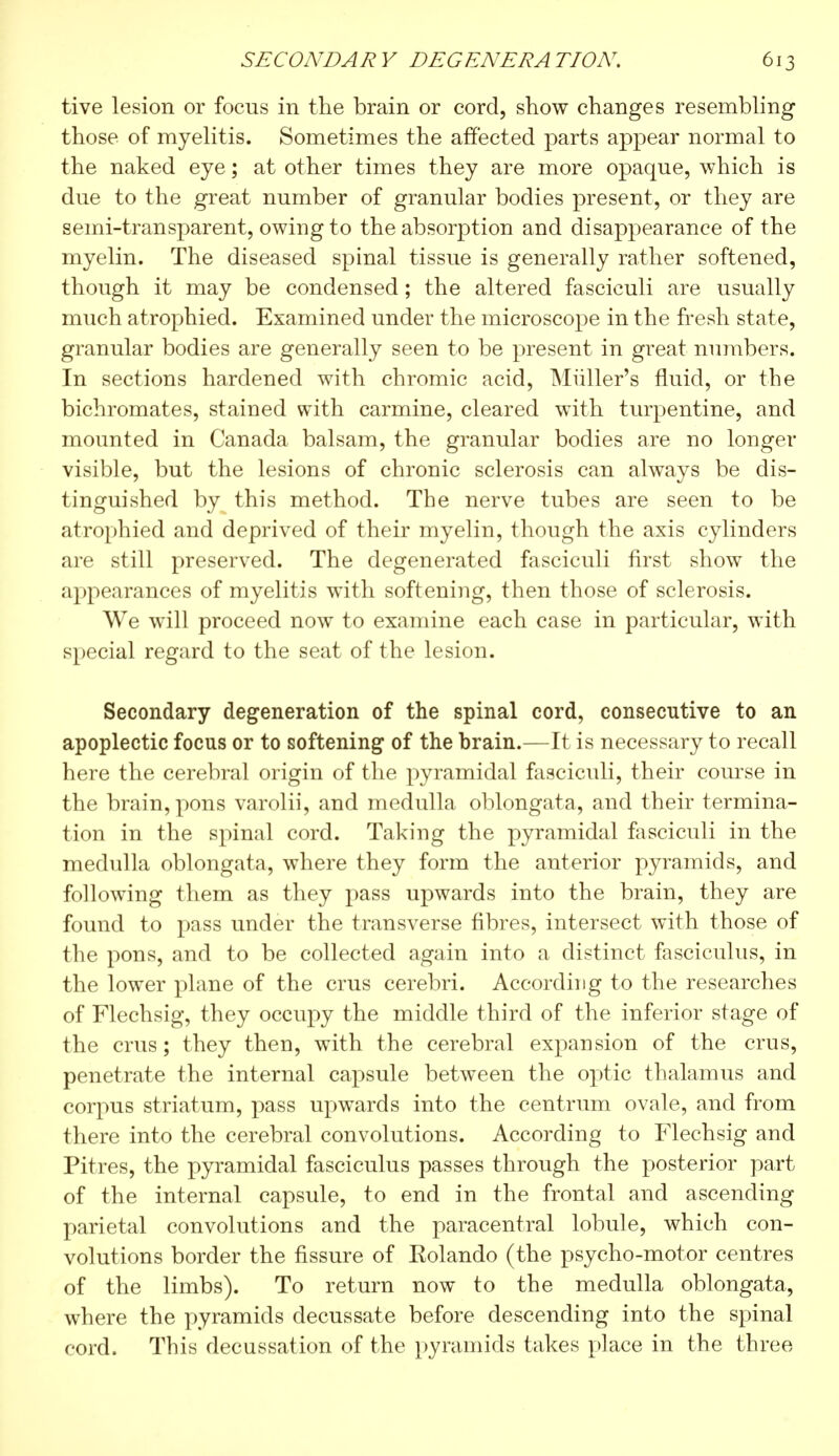 tive lesion or focus in the brain or cord, show changes resembling those of myelitis. Sometimes the affected parts appear normal to the naked eye ; at other times they are more opaque, which is due to the great number of granular bodies present, or they are semi-transparent, owing to the absorption and disappearance of the myelin. The diseased spinal tissue is generally rather softened, though it may be condensed ; the altered fasciculi are usually much atrophied. Examined under the microscope in the fresh state, granular bodies are generally seen to be present in great numbers. In sections hardened with chromic acid, Miiller's fluid, or the bichromates, stained with carmine, cleared with turpentine, and mounted in Canada balsam, the granular bodies are no longer visible, but the lesions of chronic sclerosis can always be dis- tinguished by this method. The nerve tubes are seen to be atrophied and deprived of their myelin, though the axis cylinders are still preserved. The degenerated fasciculi first show the appearances of myelitis with softening, then those of sclerosis. We will proceed now to examine each case in particular, with special regard to the seat of the lesion. Secondary degeneration of the spinal cord, consecutive to an apoplectic focus or to softening of the brain.—It is necessary to recall here the cerebral origin of the pyramidal fasciculi, their course in the brain, pons varolii, and medulla oblongata, and their termina- tion in the spinal cord. Taking the pyramidal fasciculi in the medulla oblongata, where they form the anterior pyramids, and following them as they pass upwards into the brain, they are found to pass under the transverse fibres, intersect with those of the pons, and to be collected again into a distinct fasciculus, in the lower plane of the cms cerebri. According to the researches of Flechsig, they occupy the middle third of the inferior stage of the crus ; they then, with the cerebral expansion of the crus, penetrate the internal capsule between the optic thalamus and corpus striatum, pass upwards into the centrum ovale, and from there into the cerebral convolutions. According to Flechsig and Pitres, the pyramidal fasciculus passes through the posterior part of the internal capsule, to end in the frontal and ascending parietal convolutions and the paracentral lobule, which con- volutions border the fissure of Eolando (the psycho-motor centres of the limbs). To return now to the medulla oblongata, where the pyramids decussate before descending into the spinal cord. This decussation of the pyramids takes place in the three
