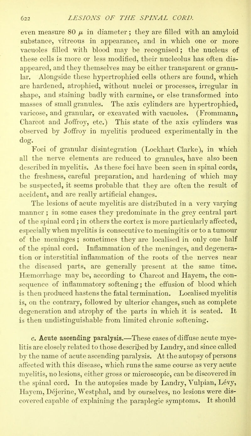 even measure 80 /x in diameter ; they are filled with an amyloid substance, vitreous in appearance, and in which one or more vacuoles filled with blood may be recognised ; the nucleus of these cells is more or less modified, their nucleolus has often dis- appeared, and they themselves may be either transparent or granu- lar. Alongside these hypertrophied cells others are found, which are hardened, atrophied, without nuclei or processes, irregular in shape, and staining badly with carmine, or else transformed into masses of small granules. The axis cylinders are hypertrophied, varicose, and granular, or excavated with vacuoles. (Frommann, Charcot and Joffroy, etc.) This state of the axis cylinders was observed by Joffroy in myelitis produced experimentally in the dog. Foci of granular disintegration (Lockhart Clarke), in which all the nerve elements are reduced to granules, have also been described in myelitis. As these foci have been seen in spinal cords, the freshness, careful preparation, and hardening of which may be suspected, it seems probable that they are often the result of accident, and are really artificial changes. The lesions of acute myelitis are distributed in a very varying manner ; in some cases they predominate in the grey central part of the spinal cord ; in others the cortex is more particularly affected, especially when myelitis is consecutive to meningitis or to a tumour of the meninges ; sometimes they are localised in only one half of the spinal cord. Inflammation of the meninges, and degenera- tion or interstitial inflammation of the roots of the nerves near the diseased parts, are generally present at the same time. Haemorrhage may be, according to Charcot and Hayem, the con- sequence of inflammatory softening ; the effusion of blood which is then produced hastens the fatal termination. Localised myelitis is, on the contrary, followed by ulterior changes, such as complete degeneration and atrophy of the parts in which it is seated. It is then undistinguishable from limited chronic softening. c. Acute ascending paralysis.—These cases of diffuse acute mye- litis are closely related to those described by Landry, and since called by the name of acute ascending paralysis. At the autopsy of persons affected with this disease, which runs the same course as very acute myelitis, no lesions, either gross or microscopic, can be discovered in the spinal cord. In the autopsies made by Landry, Vulpian, Levy, Hayem, Dejerine, Westphal, and by ourselves, no lesions were dis- covered capable of explaining the paraplegic symptoms. It should