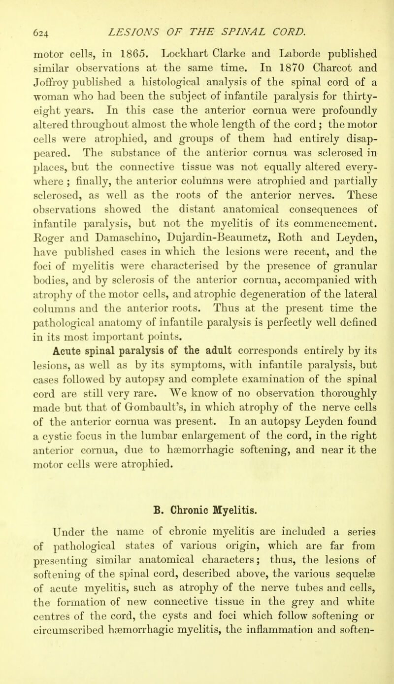 motor cells, in 1865. Lockhart Clarke and Laborde published similar observations at the same time. In 1870 Charcot and Joffroy published a histological analysis of the spinal cord of a woman who had been the subject of infantile paralysis for thirty- eight years. In this case the anterior cornua were profoundly altered throughout almost the whole length of the cord ; the motor cells were atrophied, and groups of them had entirely disap- peared. The substance of the anterior cornua was sclerosed in places, but the connective tissue was not equally altered every- where ; finally, the anterior columns were atrophied and partially sclerosed, as well as the roots of the anterior nerves. These observations showed the distant anatomical consequences of infantile paralysis, but not the myelitis of its commencement. Koger and Damaschino, Dujardin-Beaumetz, Roth and Ley den, have published cases in which the lesions were recent, and the foci of myelitis were characterised by the presence of granular bodies, and by sclerosis of the anterior cornua, accompanied with atrophy of the motor cells, and atrophic degeneration of the lateral columns and the anterior roots. Thus at the present time the pathological anatomy of infantile paralysis is perfectly well defined in its most important points. Acute spinal paralysis of the adult corresponds entirely by its lesions, as well as by its symptoms, with infantile paralysis, but cases followed by autopsy and complete examination of the spinal cord are still very rare. We know of no observation thoroughly made but that of Gombault's, in which atrophy of the nerve cells of the anterior cornua was present. In an autopsy Leyden found a cystic focus in the lumbar enlargement of the cord, in the right anterior cornua, due to hasmorrhagic softening, and near it the motor cells were atrophied. B. Chronic Myelitis. Under the name of chronic myelitis are included a series of pathological states of various origin, which are far from presenting similar anatomical characters ; thus, the lesions of softening of the spinal cord, described above, the various sequelae of acute myelitis, such as atrophy of the nerve tubes and cells, the formation of new connective tissue in the grey and white centres of the cord, the cysts and foci which follow softening or circumscribed hemorrhagic myelitis, the inflammation and soften-