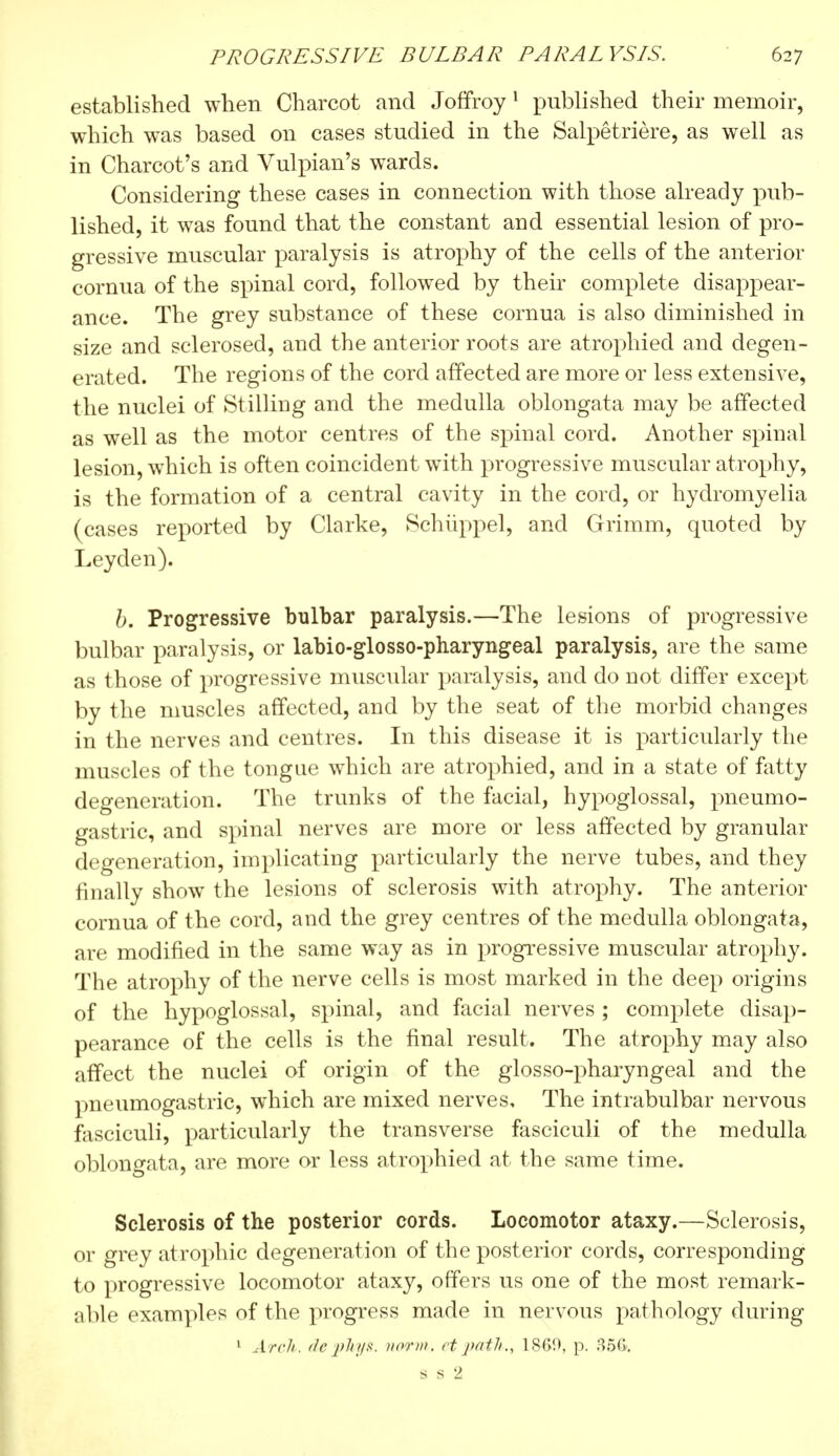 established when Charcot and Joffroy1 published their memoir, which was based on cases studied in the Salpêtrière, as well as in Charcot's and Vulpian's wards. Considering these cases in connection with those already pub- lished, it was found that the constant and essential lesion of pro- gressive muscular paralysis is atrophy of the cells of the anterior cornua of the spinal cord, followed by their complete disappear- ance. The grey substance of these cornua is also diminished in size and sclerosed, and the anterior roots are atrophied and degen- erated. The regions of the cord affected are more or less extensive, the nuclei of Stilling and the medulla oblongata may be affected as well as the motor centres of the spinal cord. Another spinal lesion, which is often coincident with progressive muscular atrophy, is the formation of a central cavity in the cord, or hydromyelia (cases reported by Clarke, Schuppel, and Grimm, quoted by Leyden). b. Progressive bulbar paralysis.—The lesions of progressive bulbar paralysis, or labio-glosso-pharyngeal paralysis, are the same as those of progressive muscular paralysis, and do not differ except by the muscles affected, and by the seat of the morbid changes in the nerves and centres. In this disease it is particularly the muscles of the tongue which are atrophied, and in a state of fatty degeneration. The trunks of the facial, hypoglossal, pneumo- gastric, and spinal nerves are more or less affected by granular degeneration, implicating particularly the nerve tubes, and they finally show the lesions of sclerosis with atrophy. The anterior cornua of the cord, and the grey centres of the medulla oblongata, are modified in the same way as in progressive muscular atrophy. The atrophy of the nerve cells is most marked in the deep origins of the hypoglossal, spinal, and facial nerves ; complete disap- pearance of the cells is the final result. The atrophy may also affect the nuclei of origin of the glosso-pharyngeal and the pneumogastric, which are mixed nerves. The intrabulbar nervous fasciculi, particularly the transverse fasciculi of the medulla oblongata, are more or less atrophied at the same time. Sclerosis of the posterior cords. Locomotor ataxy.—Sclerosis, or grey atrophic degeneration of the posterior cords, corresponding to progressive locomotor ataxy, offers us one of the most remark- able examples of the progress made in nervous pathology during 1 Arch, f/e phys. norm, ct path., 1S69, p. 35G. as 2