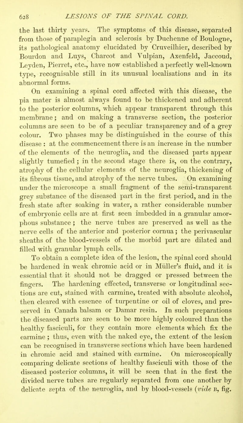 the last thirty years. The symptoms of this disease, separated from those of paraplegia and sclerosis by Duchenne of Boulogne, its pathological anatomy elucidated by Cruveilhier, described by Bourdon and Luys, Charcot and Vulpian, Axenfeld, Jaccoud, Leyden, Pierret, etc., have now established a perfectly well-known type, recognisable still in its unusual localisations and in its abnormal forms. On examining a spinal cord affected with this disease, the pia mater is almost always found to be thickened and adherent to the posterior columns, which appear transparent through this membrane ; and on making a transverse section, the posterior columns are seen to be of a peculiar transparency and of a grey colour. Two phases may be distinguished in the course of this disease : at the commencement there is an increase in the number of the elements of the neuroglia, and the diseased parts appear slightly tumefied ; in the second stage there is, on the contrary, atrophy of the cellular elements of the neuroglia, thickening of its fibrous tissue, and atrophy of the nerve tubes. On examining under the microscope a small fragment of the semi-transparent grey substance of the diseased part in the first period, and in the fresh state after soaking in water, a rather considerable number of embryonic cells are at first seen imbedded in a granular amor- phous substance ; the nerve tubes are preserved as well as the nerve cells of the anterior and posterior cornua ; the perivascular sheaths of the blood-vessels of the morbid part are dilated and filled with granular lymph cells. To obtain a complete idea of the lesion, the spinal cord should be hardened in weak chromic acid or in Muller's fluid, and it is essential that it should not be dragged or pressed between the fingers. The hardening effected, transverse or longitudinal sec- tions are cut, stained with carmine, treated with absolute alcohol, then cleared with essence of turpentine or oil of cloves, and pre- served in Canada balsam or Damar resin. In such preparations the diseased parts are seen to be more highly coloured than the healthy fasciculi, for they contain more elements which fix the carmine ; thus, even with the naked eye, the extent of the lesion can be recognised in transverse sections which have been hardened in chromic acid and stained with carmine. On microscopically comparing delicate sections of healthy fasciculi with those of the diseased posterior columns, it will be seen that in the first the divided nerve tubes are regularly separated from one another by delicate septa of the neuroglia, and by blood-vessels {vide B, fig.