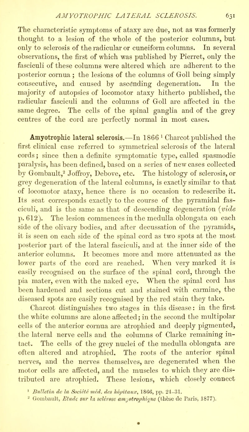 The characteristic symptoms of ataxy are due, not as was formerly thought to a lesion of the whole of the posterior columns, but only to sclerosis of the radicular or cuneiform columns. In several observations, the first of which was published by Pierret, only the fasciculi of these columns were altered which are adherent to the posterior cornua ; the lesions of the columns of Goll being simply consecutive, and caused by ascending degeneration. In the majority of autopsies of locomotor ataxy hitherto published, the radicular fasciculi and the columns of (roll are affected in the same degree. The cells of the spinal ganglia and of the grey centres of the cord are perfectly normal in most cases. Amyotrophic lateral sclerosis.—In 1866 1 Charcot published the first clinical case referred to symmetrical sclerosis of the lateral cords ; since then a definite symptomatic type, called spasmodic paralysis, has been defined, based on a series of new cases collected by Gombault,2 JofTroy, Debove, etc. The histology of sclerosis, or grey degeneration of the lateral columns, is exactly similar to that of locomotor ataxy, hence there is no occasion to redescribe it. Its seat corresponds exactly to the course of the pyramidal fas- ciculi, and is the same as that of descending degeneration {vide p. 612). The lesion commences in the medulla oblongata on each side of the olivary bodies, and after decussation of the pyramids, it is seen on each side of the spinal cord as two spots at the most posterior part of the lateral fasciculi, and at the inner side of the anterior columns. It becomes more and more attenuated as the lower parts of the cord are reached. When very marked it is easily recognised on the surface of the spinal cord, through the pia mater, even with the naked eye. When the spinal cord has been hardened and sections cut and stained with carmine, the diseased spots are easily recognised by the red stain they take. Charcot distinguishes two stages in this disease : in the first the white columns are alone affected; in the second the multipolar cells of the anterior cornua are atrophied and deeply pigmented, the lateral nerve cells and the columns of Clarke remaining in- tact. The cells of the grey nuclei of the medulla oblongata are often altered and atrophied. The roots of the anterior spinal nerves, and the nerves themselves, are degenerated when the motor cells are affected, and the muscles to which they are dis- tributed are atrophied. These lesions, which closely connect 1 Bulletin de la Société vied, des hôpitaux, 1866, pp. 24-31. 2 Gombault, Etude sur la sclerose amjotrophvjue (thèse de Paris, 1877).