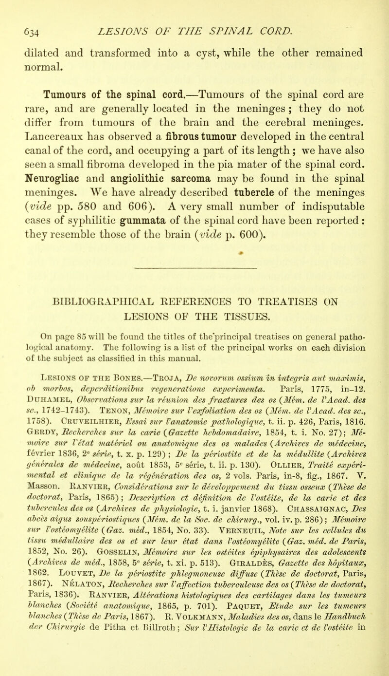 dilated and transformed into a cyst, while the other remained normal. Tumours of the spinal cord.—Tumours of the spinal cord are rare, and are generally located in the meninges ; they do not differ from tumours of the brain and the cerebral meninges. Lancereaux has observed a fibrous tumour developed in the central canal of the cord, and occupying a part of its length ; we have also seen a small fibroma developed in the pia mater of the spinal cord. Neurogliac and angiolithic sarcoma may be found in the spinal meninges. We have already described tubercle of the meninges {vide pp. 580 and 606). A very small number of indisputable cases of syphilitic gummata of the spinal cord have been reported : they resemble those of the brain (vide p. 600). BIBLIOGRAPHICAL REFERENCES TO TREATISES ON LESIONS OF THE TISSUES. On page 85 will be found the titles of the'principal treatises on general patho- logical anatomy. The following is a list of the principal works on each division of the subject as classified in this manual. Lesions of the Bones.—Troja, De novorum ossium in integris aut maximis, ob morbos, deperditionibus regencratione expérimenta. Paris, 1775, in-12. Duhamel, Observations sur la réunion des fractures des os (Mem. de VAcad. des sc., 1742-1743). Tenon, Mémoire sur Vexfoliation des os (Mém. de VAcad. des sc., 1758). Cruveilhier, Essai sur Vanatomie pathologique, t. ii. p. 426, Paris, 1816. Gerdy, Recherches sur la carie {Gazette hebdomadaire, 1854, t. i. No. 27); Mé- moire sur Vétat matériel ou anatomiqne des os malades {Archives de médecine, février 1836, 2e série, t. x. p. 129) ; De la périostite et de la médullite (Archives générales de médecine, août 1853, 5e série, t. ii. p. 130). Ollier, Traité expéri- mental et clinique de la régénération des os, 2 vols. Paris, in-8, fig., 1867. V. Masson. Ranvier, Considérations sur le développement du tissu osseux (Thèse de doctorat, Paris, 1865) ; Description et définition de l'ostéite, de la carie et des tubercules des os (Archives de physiologie, t. i. janvier 1868). Chassatgnac, Des abcès aigus souspériostiques (Mém. de la Soc. de chirurg., vol. iv. p. 286) ; Mémoire sur Vostéomyélite (Gaz. méd., 1854, No. 33). Verneuil, Note sur les cellules du tissu médullaire des os et sur leur état dans Vostéomyélite (Gaz. méd. de Paris, 1852, No. 26). Gosselin, Mémoire sur les ostéites épiphysaircs des adolescents (Archives de méd., 1858, 5e série, t. xi. p. 513). GtraldÈs, Gazette des hôpitaux, 1862. Louvet, De la périostite phlegmoneuse diffuse (Thèse de doctorat, Paris, 1867). NÉlaton, Recherches sur Vaffection tuberculeuse des os (Thèse de doctorat, Paris, 1836). Ranvier, Altérations histologiques des cartilages dans les tumeurs blanches (Société anatomique, 1865, p. 701). Paquet, Etude sur les tumeurs blanches (Thèse de Paris, 1867). R. Volkmann, Maladies des os, dans le Ilandbuch der Chirurgie de Pitha et Billroth ; Sur l'Histologie de la carie et de l'ostéite in