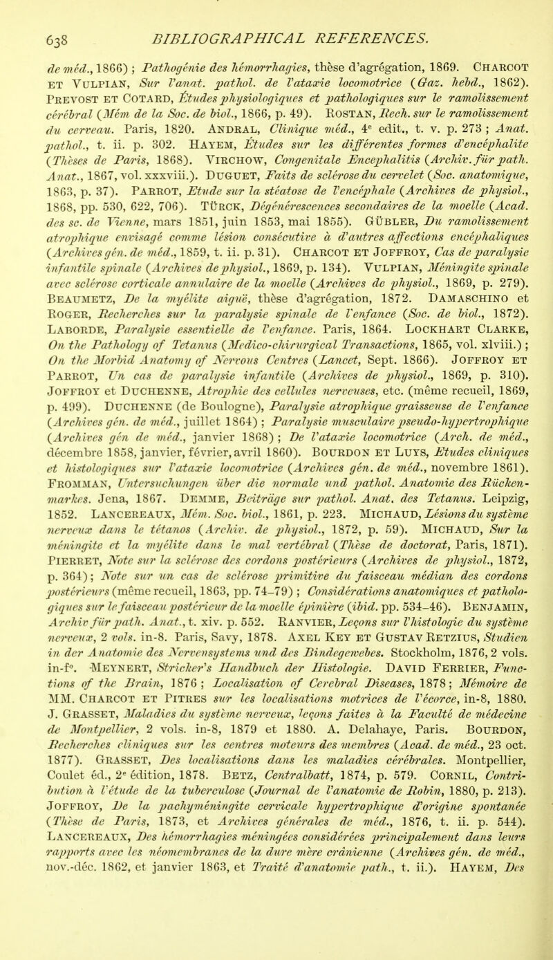 de méd., 1866) ; Pathogénie des hémorrhagies, thèse d'agrégation, 1869. CHARCOT ET Vulpian, Sur Vanat. pathol. de Vataxie locomotrice {Gaz. liébd., 1862). Prévost et Cotard, Études physiologiques et pathologiques sut le ramolissement cérébral (Mém de la Soc. de Mol., 1866, p. 49). Eostan, Rech. sur le ramolissement du cerveau. Paris, 1820. Andral, Clinique méd., 4e edit., t. v. p. 273 ; Anat. pathol., t. ii. p. 302. ïïayem, Études sur les différentes formes d'encéphalite (Thèses de Pai'is, 1868). ViRCHOW, Congénitale Encephalitis (Archiv. fiir path. Anat., 1867, vol. xxxviii.). Duguet, Faits de sclérose du cervelet (Soc. anatomique, 1863, p. 37). Parrot, Etude sur la stéatose de l'encéphale (Archives de physiol., 1868, pp. 530, 622, 706). Tùrck, Dégénérescences secondaires de la moelle (Acad. des se. de Tienne, mars 1851, juin 1853, mai 1855). Gùbler, Bit ramolissement atropliique envisagé comme lésion consécutive à d'autres affections encéphaliques (Archives gén. de méd., 1859, t. ii. p. 31). Charcot et Jofproy, Cas de paralysie infantile spinale (Archives de physiol., 1869, p. 134). Vulpian, Méningite spinale arec sclérose corticale annulaire de la moelle (Archives de physiol., 1869, p. 279). Beaumetz, De la myélite aiguë, thèse d'agrégation, 1872. DAMASCHINO et Roger, Recherches sur la paralysie spinale de Venfance (Soc. de Mol., 1872). Laborde, Paralysie essentielle de Venfance. Paris, 1864. Lockhart Clarke, On the Pathology of Tetanus (Medico-chirurgical Transactions, 1865, vol. xlviii.) ; On the Morbid Anatomy of Nervous Centres (Lancet, Sept. 1866). Jofproy et Parrot, Un cas de paralysie infantile (Archives de physiol., 1869, p. 310). Joffroy et Duchenne, Atrophie des cellules nerveuses, etc. (même recueil, 1869, p. 499). Duchenne (de Boulogne), Paralysie atropliique graisseuse de Venfance (Archives gén. de méd., juillet 1864) ; Paralysie musculairepseudo-hypertrophique (Archives gén de méd., janvier 1868) ; De Vataxie locomotrice (Arch, de méd., décembre 1858, janvier, février, avril 1860). Bourdon et Luys, Etudes cliniques et histologiques sur Vataxie locomotrice (Archives gén. de méd., novembre 1861). Fromman, Untersuchungen iiber die normale und pathol. Anatomie des Riichen- nuivh'S. Jena, 1867. Demme, Beitrdge sur pathol. Anat. des Tetanus. Leipzig, 1852. Lancereaux, Mêm. Soc. Mol, 1861, p. 223. Michaud, Lésions du système nerveux dans le tétanos (Archiv. de physiol., 1872, p. 59). Michaud, Sur la méningite et la myélite dans le mal vertébral (Thèse de doctorat, Paris, 1871). Pierret, Note sur la sclérose des cordons postérieurs (Archives de physiol., 1872, p. 364); Note sur un cas de sclérose primitive du faisceau médian des cordons postérieurs (même recueil, 1863, pp. 74-79) ; Considérations anatomiques et patholo- giques sur le faisceau postérieur de la moelle épinière (ibid. pp. 534-46). Benjamin, Archiv fur path. Anat.,t. xiv. p. 552. Ranvier, Leçons sur V histologie du système nerveux, 2 vols. in-8. Paris, Savy, 1878. Axel Key et Gustav Retzius, Studien in der Anatomie des Ncrvensystems und des Bindegewebes. Stockholm, 1876, 2 vols. in-f°. -Meynert, Strieker's Ilandbuch der Histologie. David Ferrier, Func- tions of the Brain, 1876; Localisation of Cerebral Diseases, 1878; Mémoire de MM. Charcot et Titres sur les localisations motrices de l'êcorce, in-8, 1880. J. Grasset, Maladies du système nerveux, leçons faites à la Faculté de médecine de Montpellier, 2 vols, in-8, 1879 et 1880. A. Delahaye, Paris. Bourdon, Recherches cliniques sur les centres moteurs des membres (Acad. de méd., 23 oct. 1877). Grasset, Des localisations dans les maladies cérébrales. Montpellier, Coulet éd., 2e édition, 1878. Betz, Centralbatt, 1874, p. 579. Cornil, Contri- bution à l'étude de la tuberculose (Journal de Vanatomie de Robin, 1880, p. 213). Joffroy, De la p achy méningite cervicale hypertrophique d'origine spontanée (Thèse de Paris, 1873, et Archives générales de méd., 1876, t. ii. p. 544). Lancereaux, Des hémorrhagies méningées considérées principalement dans leurs rapports avec les néomembranes de la dure mère crânienne (Archives gén. de méd., nov.-déc. 1862, et janvier 1863, et Traité d'anatomie path., t. ii.). Hayem, Des