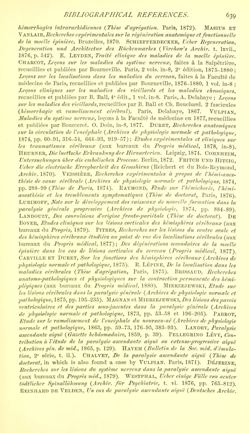 hémorrhagios intrarachidiennes (Thèse d'agrégation. Paris, 1872). Masius ET Vanlaik, Recherches expérimentales sur la régénération anatomique et fonctionnelle de la moelle êpinière. Bruxelles, 1870. Schiefferdecker, TJeber Regeneration, Regeneration und Architcctur des Ruclienmarhes ( Virchow's Archiv. t. lxvii., 1876, p. 542). E. Leyden, Traité clinique des maladies de la moelle épinière. Charcot, Leçons sur les maladies du système nerveux, faites à la Salpêtrière, recueillies et publiées par Bourneville. Paris, 2 vols, in-8, 2e édition, 1875-1880 ; Leçons sur les localisations dans les maladies du cerveau, faites à la Faculté de médecine de Paris, recueillies et publiées par Bourneville, 1876-1880, 1 vol. in-8 ; Leçons cliniques sur les maladies des vieillards et les maladies chroniques, recueillies et publiées par B. Bail, 4 e édit., 1 vol. in-8. Paris, A. Delahaye ; Leçons sur les maladies des vieillards, recueillies par B. Bail et Ch. Bouchard. 2 fascicules (hémorrhagie et ramolissement cérébral). Paris, Delahaye, 1867. Vulpian, Maladies du système nerveux, leçons à la Faculté de médecine en 1877, recueillies et publiées par Bourceret. 0. Doin, in-8, 1877. Duret, Recherches anatomiques sur la circulation de l'encéphale (Archives de physiologie normale et pathologique, 1874, pp. 60-91, 316-54, 664-93, 919-57) ; Etudes expérimentales et cliniques sur les traumatismes cérébraux (aux bureaux du Progrès médical, 1878, in-8). Heubner, Die luettsche Erltranhung der Hirnao-terien. Leipzig, 1874. Cohnheim, TJntersnchungcn iiber die embolischen Processe. Berlin, 1872. Fritch und Hitzig, TJeber die electrische Erregbarheit des Grosshirns (Reichert et du Bois-Rej-mond, Archiv. 1870). Veissière, Recherches expérimentales à propos de l'hémi-anes- thésie de cause cérébrale (Archives de physiologie normale et pathologique, 1874, pp. 288-99 (Thèse de Paris, 1874). Raymond, Etude sur l'hémichorée, l'hémi- anesthésie et les tremblements symptomatiques (Thèse de doctorat, Paris, 1876). Lubimoff, Note sur le développement des vaisseaux de nouvelle formation dans la paralysie générale progressive (Archives de physiologie, 1874, pp. 884-89). Landouzy, Pes convulsions d'origine fronto-pariétale (Thèse de doctorat). De Boyer, Etudes cliniques sur les lésions corticales des hémisphères cérébraux (aux bureaux du Progrès, 1879). Pitres, Recherches sur les lésions du centre ovale et des hémisphères cérébraux étudiées au point de rue des localisations cérébrales (aux bureaux du Progrès médical, 1877) ; Des dé gêné rations secondaires de la moelle épinière dans les cas de lésions corticales du cerveau (Progrès médical, 1877). Carville et Duret, Sur les fonctions des hémisphères cérébraux (Archives de physiologie normale et pathologique, 1875). R. LÉpine, De la localisation dans les maladies cérébrales (Tlièse d'agrégation, Paris, 1875). Brissaud, Recherches anatomo-pathologiques et physiologiques sur la contraction p>er m anente des hémi- plêgiqnes (aux bureaux du Progrès médical, 1880). Mierzejewski, Etude sur les lésions cérébrales dans la jiaralysic générale (A?'chives de physiologie normale et 2)athologiqne, 1875, pp. 195-235). Magnan et Mierzejewski, Des lésions d-esparois ventHculaires et des parties sous-jacentes dans la paralysie générale (Archives de physiologie normale et pathologique, 1873, pp. 53-58 et 196-205). Parrot, Etude sur le ramolissement de Vencéphale du nouveau-né (Archives de physiologie normale et patlwlogique, 1863, pp. 59-73, 176-95, 383-93). Landry, Paralysie ascendante aiguë (Gazette hebdomadaire, 1859, p. 39). Pellegrino Levy, Con- tribution à Vétude de la paralysie ascendante aiguë ou extenso-progressive aiguë (Archives gên. de méd., 1865, p. 129). Hayem (Bulletin de la Soc. méd. d'émula- tion, 2e série, t. ii.). Chalvet, De la paralysie ascendante aiguë' (Thèse de doctorat, in which is also found a case by Vulpian. Paris, 1871). Déjerine, Recherches sur les lésions du système nerveux dans la paralysie ascendante aiguë (aux bureaux du Progrès méd., 1879). Westphal, TJeber einige Faite von acuter todtlicher Spinallahmung (Archiv. fur Psychiatrie, t. vi. 1876, pp. 765-812). Reiniiard de Velden, Un cas de paralysie ascendante aiguë (Deutsches Archiv.