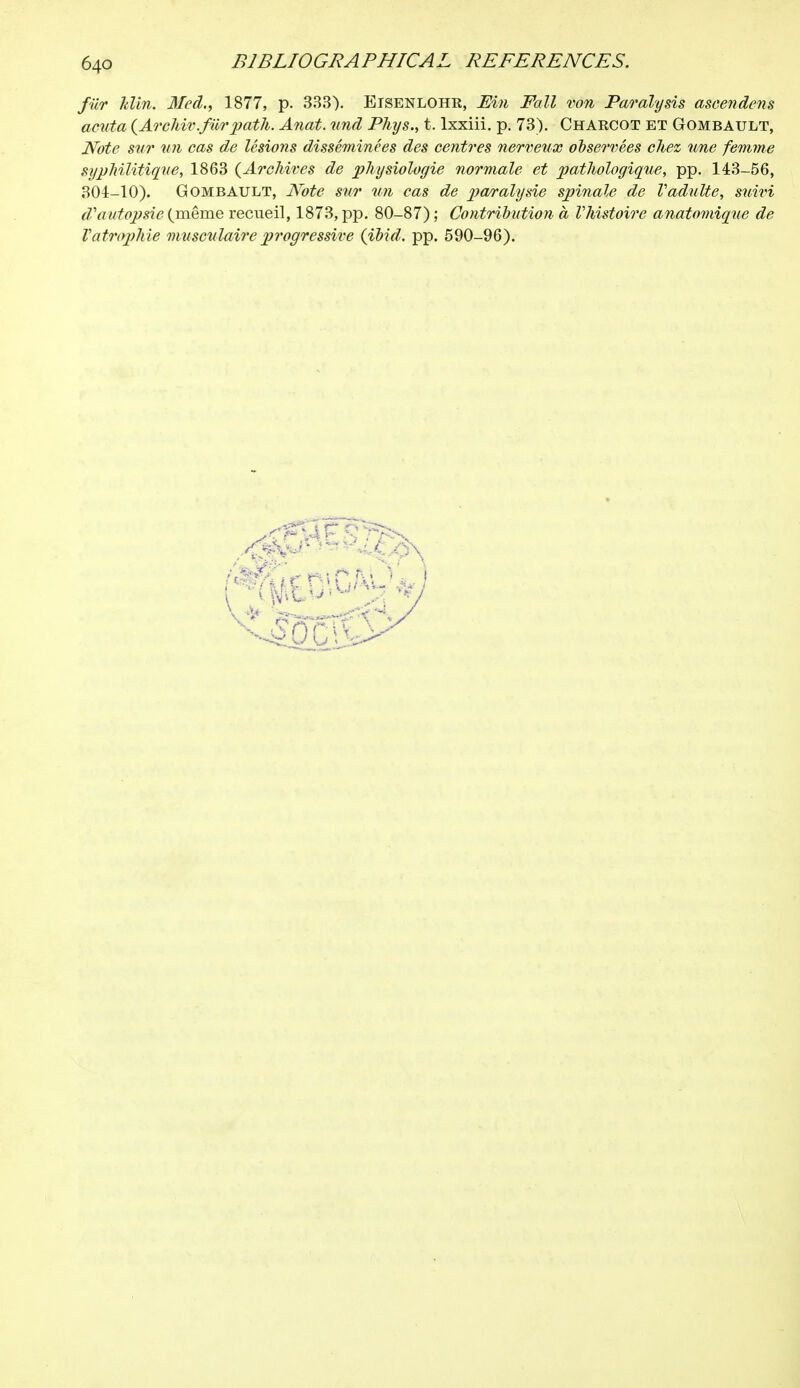 fiir Uin. Med., 1877, p. 333). Eisenlohe, Ein Fall von Paralysis ascendens acuta (Archiv.fiir path. Anat. und Phys., t. lxxiii. p. 73). Chaecot bt Gombault, Note sur un cas de lésions disséminées des centres nerveux observées chez une femme syphilitique, 1863 {Archives de physiologie normale et pathologique, pp. 143-56, 304-10). Gombault, Note sur un cas de paralysie spinale de Vadulte, suivi d'autopsie (même recueil, 1873, pp. 80-87) ; Contribution à Vhistoire anatomiqxie de Vatrophie musculaire progressive (ibid. pp. 590-96).