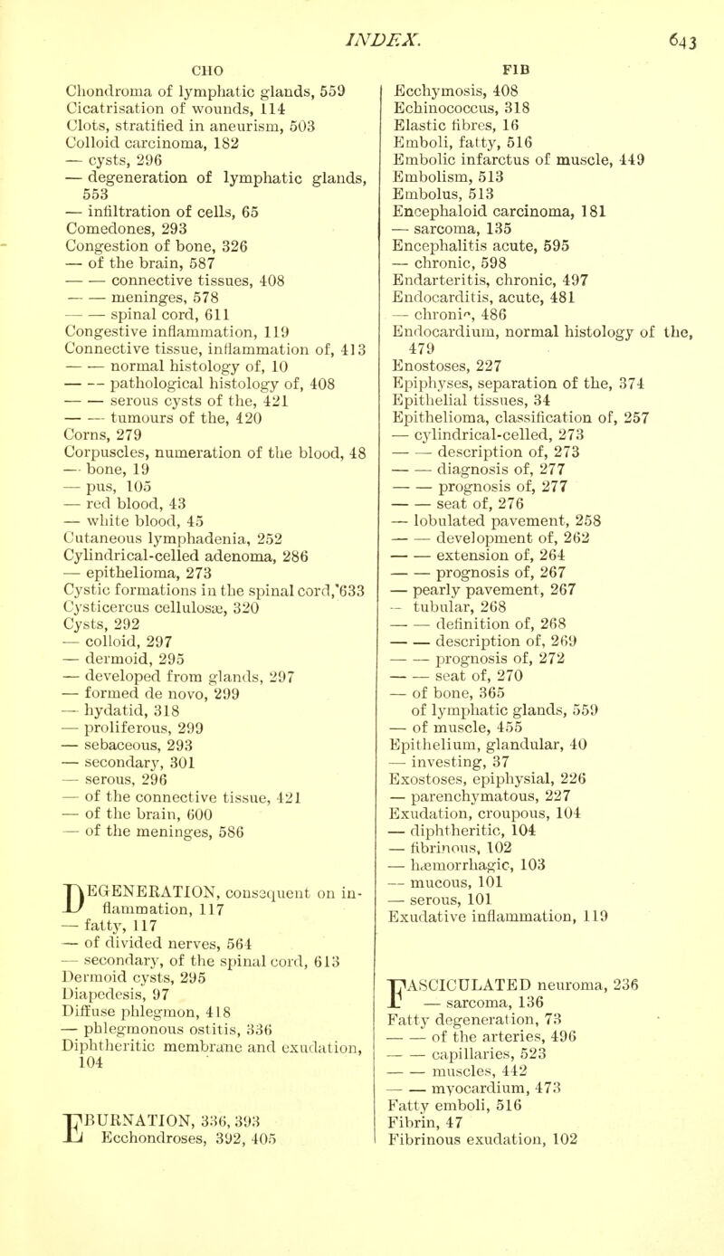 CHO Chondroma of lymphatic glands, 559 Cicatrisation of wounds, 114 Clots, stratified in aneurism, 503 Colloid carcinoma, 182 — cysts, 296 — degeneration of lymphatic glands, 553 — infiltration of cells, 65 Comedones, 293 Congestion of bone, 326 — of the brain, 587 connective tissues, 408 meninges, 578 spinal cord, 611 Congestive inflammation, 119 Connective tissue, inflammation of, 413 normal histology of, 10 pathological histology of, 408 serous cysts of the, 421 tumours of the, 420 Corns, 279 Corpuscles, numeration of the blood, 48 — bone, 19 — pus, 105 — red blood, 43 — white blood, 45 Cutaneous lymphadenia, 252 Cylindrical-celled adenoma, 286 — epithelioma, 273 Cystic formations in the spinal cord,'633 Cysticercus cellulosas, 320 Cysts, 292 — colloid, 297 — dermoid, 295 — developed from glands, 297 — formed de novo, 299 — hydatid, 318 — proliferous, 299 — sebaceous, 293 — secondary, 301 — serous, 296 — of the connective tissue, 421 — of the brain, 600 — of the meninges, 586 DEGENERATION, consequent on in- flammation, 117 — fatty, 117 — of divided nerves, 564 — secondary, of the spinal cord, 613 Dermoid cysts, 295 Diapcdesis, 97 Diffuse phlegmon, 418 — phlegmonous ostitis, 336 Diphtheritic membrane and exudation, 104 EBURNATION, 336, 393 Ecchondroses, 392, 405 FIB Ecchymosis, 408 Echinococcus, 318 Elastic fibres, 16 Emboli, fatty, 516 Embolic infarctus of muscle, 449 Embolism, 513 Embolus, 513 Encephaloid carcinoma, 181 — sarcoma, 135 Encephalitis acute, 595 — chronic, 598 Endarteritis, chronic, 497 Endocarditis, acute, 481 — chronic, 486 Endocardium, normal histology of 479 Enostoses, 227 Epiphyses, separation of the, 374 Epithelial tissues, 34 Epithelioma, classification of, 257 — cjdindrical-celled, 273 ■ description of, 273 diagnosis of, 277 prognosis of, 277 seat of, 276 — lobulated pavement, 258 development of, 262 extension of, 264 prognosis of, 267 — pearly pavement, 267 — tubular, 268 definition of, 268 description of, 269 prognosis of, 272 seat of, 270 — of bone, 365 of lymphatic glands, 559 — of muscle, 455 Epithelium, glandular, 40 — investing, 37 Exostoses, epiphysial, 226 — parenchymatous, 227 Exudation, croupous, 104 — diphtheritic, 104 — fibrinous, 102 — hemorrhagic, 103 — mucous, 101 — serous, 101 Exudative inflammation, 119 FASCICULATED neuroma, 236 — sarcoma, 136 Fatty degeneration, 73 of the arteries, 496 capillaries, 523 muscles, 442 myocardium, 473 Fatty emboli, 516 Fibrin, 47 Fibrinous exudation, 102