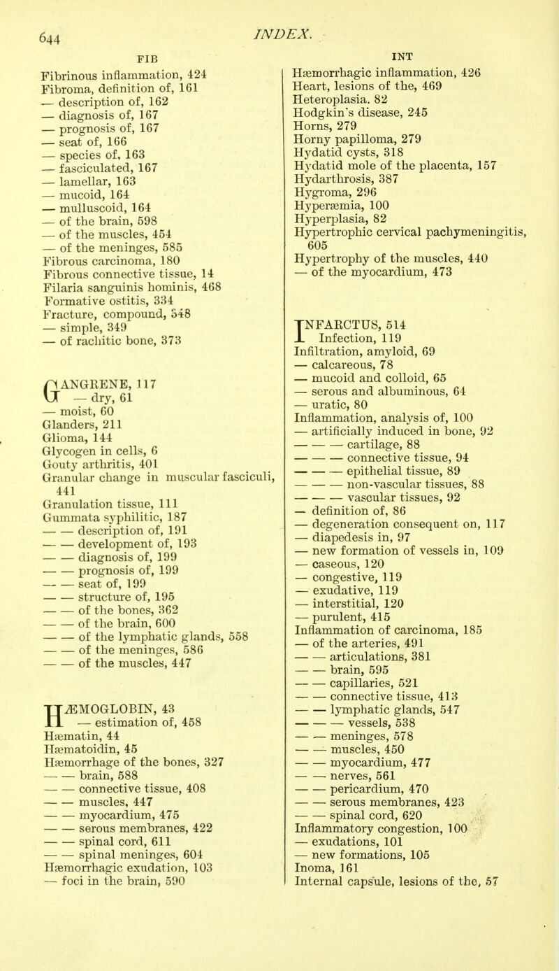 FIB Fibrinous inflammation, 424 Fibroma, definition of, 161 — description of, 162 — diagnosis of, 167 — prognosis of, 167 — seat of, 166 — species of, 163 — fasciculated, 167 — lamellar, 163 — mucoid, 164 — mulluscoid, 164 — of the brain, 598 — of the muscles, 454 — of the meninges, 585 Fibrous carcinoma, 180 Fibrous connective tissue, 14 Filaria sanguinis hominis, 468 Formative ostitis, 334 Fracture, compound, 548 — simple, 349 — of rachitic bone, 373 C\ ANGRENE, 117 U — dry, 61 — moist, 60 Glanders, 211 Glioma, 144 Glycogen in cells, 6 Gouty arthritis, 401 Granular change in muscular fasciculi, 441 Granulation tissue, 111 Gummata syphilitic, 187 description of, 191 development of, 193 diagnosis of, 199 prognosis of, 199 seat of, 199 structure of, 195 of the bones, 362 of the brain, 600 of the lymphatic glands, 558 of the meninges, 586 of the muscles, 447 HAEMOGLOBIN, 43 — estimation of, 458 Haematin, 44 Haematoidin, 45 Haemorrhage of the bones, 327 brain, 588 — — connective tissue, 408 muscles, 447 myocardium, 475 serous membranes, 422 spinal cord, 611 spinal meninges, 604 Hasmorrhagic exudation, 103 — foci in the brain, 590 INT Hasmorrhagic inflammation, 426 Heart, lesions of the, 469 Heteroplasia. 82 Hodgkin's disease, 245 Horns, 279 Horny papilloma, 279 Hydatid cysts, 318 Hydatid mole of the placenta, 157 Hydarthrosis, 387 Hygroma, 296 Hyperemia, 100 Hyperplasia, 82 Hypertrophic cervical pachymeningitis, 605 Hypertrophy of the muscles, 440 — of the myocardium, 473 INFARCTUS, 514 Infection, 119 Infiltration, amyloid, 69 — calcareous, 78 — mucoid and colloid, 65 — serous and albuminous, 64 — uratic, 80 Inflammation, analysis of, 100 — artificially induced in bone, 92 cartilage, 88 connective tissue, 94 epithelial tissue, 89 non-vascular tissues, 88 vascular tissues, 92 — definition of, 86 — degeneration consequent on, 117 — diapedesis in, 97 — new formation of vessels in, 109 — caseous, 120 — congestive, 119 — exudative, 119 — interstitial, 120 — purulent, 415 Inflammation of carcinoma, 185 — of the arteries, 491 articulations, 381 brain, 595 capillaries, 521 connective tissue, 413 lymphatic glands, 547 vessels, 538 meninges, 578 muscles, 450 myocardium, 477 nerves, 561 pericardium, 470 serous membranes, 423 spinal cord, 620 Inflammatory congestion, 100 — exudations, 101 — new formations, 105 Inoma, 161 Internal capsule, lesions of the, 57