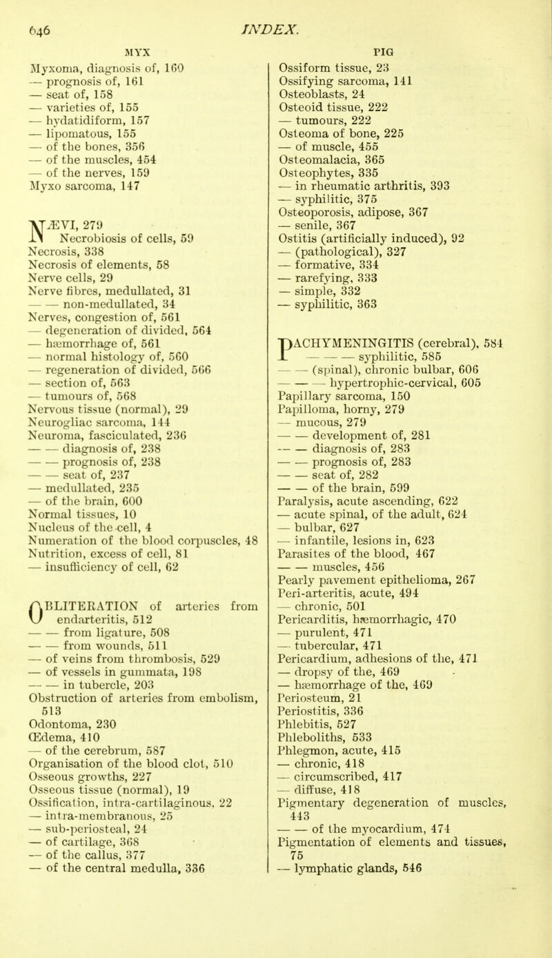 MYX Myxoma, diagnosis of, 160 — prognosis of, 161 — seat of, 158 — varieties of, 155 — hydatidiform, 157 — lipomatous, 155 — of the bones, 356 — of the muscles, 454 — of the nerves, 159 Myxo sarcoma, 147 NMYl, 279 Necrobiosis of cells, 59 Necrosis, 338 Necrosis of elements, 58 Nerve cells, 29 Nerve fibres, medullated, 31 non-medullated, 34 Nerves, congestion of, 561 defeneration of divided, 564 — hemorrhage of, 561 — normal histology of, 560 — regeneration of divided, 566 — section of, 563 — tumours of, 568 Nervous tissue (normal), 29 Neurogliac sarcoma, 144 Neuroma, fasciculated, 236 diagnosis of, 238 prognosis of, 238 seat of, 237 — medullated, 235 — of the brain, 600 Normal tissues, 10 Nucleus of the cell, 4 Numeration of the blood corpuscles, 48 Nutrition, excess of cell, 81 — insufficiency of cell, 62 OBLITERATION of arteries from endarteritis, 512 from ligature, 508 from wounds, 511 — of veins from thrombosis, 529 — of vessels in gummata, 198 in tubercle, 203 Obstruction of arteries from embolism, 513 Odontoma, 230 Œdema, 410 — of the cerebrum, 587 Organisation of the blood clot, 510 Osseous growths, 227 Osseous tissue (normal), 19 Ossification, intra-cartilaginous, 22 — intra-membranous, 25 — sub-periosteal, 24 — of cartilage, 368 — of the callus, 377 — of the central medulla, 336 PIG Ossiform tissue, 23 Ossifying sarcoma, 141 Osteoblasts, 24 Osteoid tissue, 222 — tumours, 222 Osteoma of bone, 225 — of muscle, 455 Osteomalacia, 365 Osteophytes, 335 — in rheumatic arthritis, 393 — syphilitic, 375 Osteoporosis, adipose, 367 — senile, 367 Ostitis (artificially induced), 92 — (pathological), 327 — formative, 334 — rarefying, 333 — simple, 332 — syphilitic, 363 PACHYMENINGITIS (cerebral), 584 syphilitic, 585 — (spinal), chronic bulbar, 606 hypertrophie-cervical, 605 Papillary sarcoma, 150 Papilloma, horny, 279 — mucous, 279 development of, 281 diagnosis of, 283 prognosis of, 283 seat of, 282 of the brain, 599 Paralysis, acute ascending, 622 — acute spinal, of the adult, 624 — bulbar, 627 -— infantile, lesions in, 623 Parasites of the blood, 467 muscles, 456 Pearly pavement epithelioma, 267 Peri-arteritis, acute, 494 — chronic, 501 Pericarditis, hemorrhagic, 470 — purulent, 471 — tubercular, 471 Pericardium, adhesions of the, 471 — dropsy of the, 469 — hemorrhage of the, 469 Periosteum, 21 Periostitis, 336 Phlebitis, 527 Phleboliths, 533 Phlegmon, acute, 415 — chronic, 418 — circumscribed, 417 — diffuse, 418 Pigmentary degeneration of muscles, 443 of the myocardium, 474 Pigmentation of elements and tissues, 75 — lymphatic glands, 546