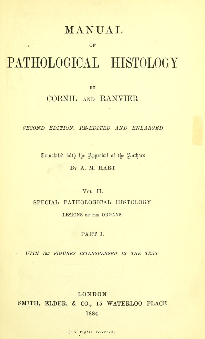 MANUAL , OF PATHOLOGICAL HISTOLOGY BY CORNXL and RANVIER SECOND EDITION, EE-EDITED AND ENLARGED f&imx$fatù foitjj t\z glprobal of i\t §ni%rs By A. M. HAUT Vol. II. SPECIAL PATHOLOGICAL HISTOLOGY LESIONS of the ORGANS PART I. WITH 125 FIGURES INTERSPERSED IN THE TEXT LONDON SMITH, ELDER, & CO., 15 WATERLOO PLACE 1884 [All rights reserved ]