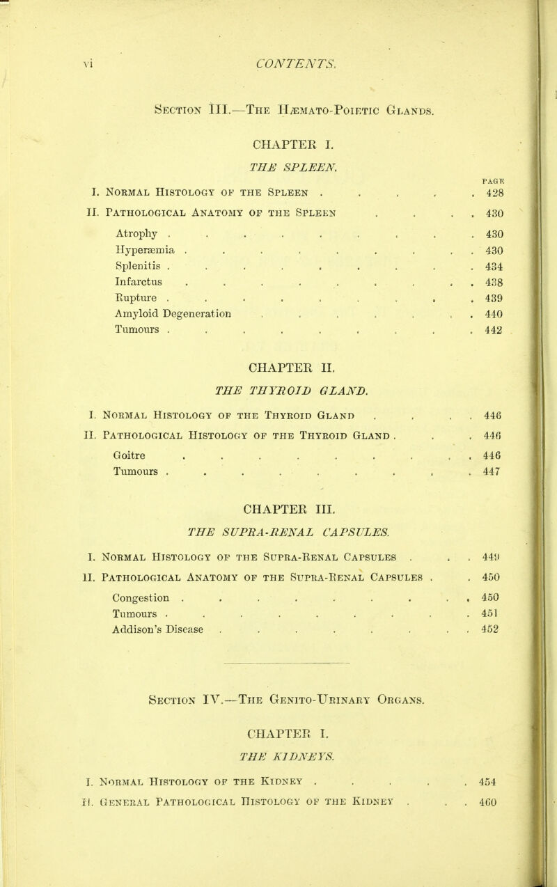 Section III.—The H^mato-Poietic Glands. CHAPTER I. THE SPLEEN. PAGR I. Normal Histology of the Spleen . . . , . 428 II. Pathological Anatomy of the Spleen . . . . 430 Atrophy . . . . . . . . . 430 Hypergeiriia . . . . . . . . . 430 Splenitis ......... 434 Infarctus . . . . . . , , . 438 Rupture . . . . . . . . . 439 Amyloid Degeneration . . . . . , . 440 Tumours ......... 442 CHAPTER II. THE THYROID GLAND. I. Normal Histology of the Thyroid Gland . . . . 448 II. Pathological Histology op the Thyroid Gland , . . 446 Goitre . . . . . . . . . 446 Tumours . . . . . . . . . 447 CHAPTER HI. THE SUPBA-RENAL CAPSULES. I. Normal Histology op the Supra-Renal Capsules . . . 449 II. Pathological Anatomy of the Supra-Renal Capsules . . 450 Congestion ......... 450 Tumours ......... 451 Addison's Disease ........ 452 Section IV.—The Genito-Ueinary Organs. CHAPTER I, THE KIDNEYS. I. Normal Histology of the Kidney ..... 454 I!. General Pathologicj^l Histology of the Kidney . . . 400