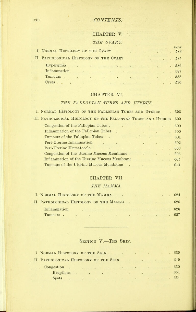 CHAPTER V. THE OVART. PAGE I. Normal Histology of the Ovary . . . , . 583 II. Pathological Histology of the Ovary , . , . 586 Hypereemia , . . ... . , . 686 Inflammation . , . . . . . . 587 Tumours ......... 588 Cysts . . . . . . . . . . ' . 690 CHAPTER VI. THE FALLOPIAN TUBES AND UTERUS. Normal Histology of the Fallopian Tubes and Uterus . 595 Pathological Histology of the Fallopian Tubes and Uterus 600 Congestion of the Fallopian Tubes . . . . . . 600 Inflammation of the Fallopian Tubes ..... 600 Tumours of the Fallopian Tubes . . ,  . , . 601 Peri-Uterine Inflammation ...... 602 Peri-Uterine Hsematocele . . . . . . . 603 Congestion of the Uterine Mucous Membrane .... 605 Inflammation of the Uterine Mucous Membrane . . . . 605 Tumours of the Uterine Mucous Membrane . . . .614 CHAPTER VII. THE 3IAM3IA. I. Normal Histology of the Mamma II. Pathological Histology of the Mamma Inflammation .... Tumours ..... I. II. 624 626 626 627 Section V.—The Skin. 1. Normal Histology of the Sktn . . . ... 639 XL Pathological Histology of the Skin . . . .619 Congestion ......... 6C0 Eruptions . . . . . . . . 65L Spots . . . . . . . . . 651