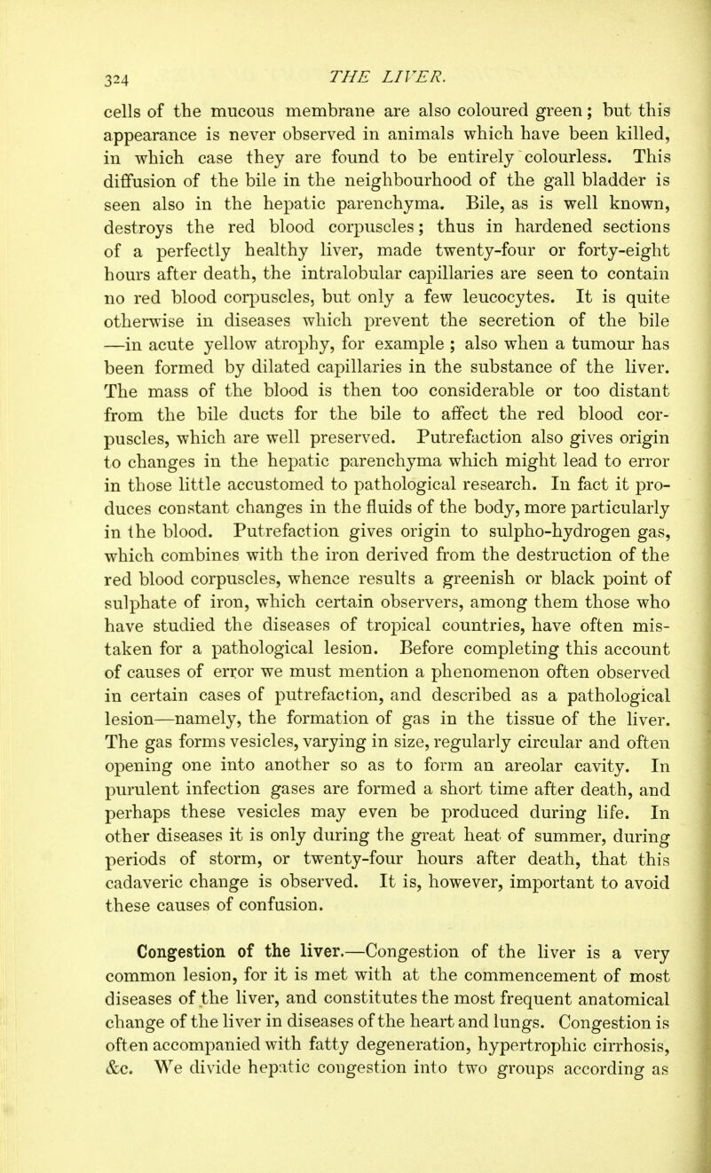 cells of the mucous membrane are also coloured green ; but this appearance is never observed in animals which have been killed, in which case they are found to be entirely colourless. This diffusion of the bile in the neighbourhood of the gall bladder is seen also in the hepatic parenchyma. Bile, as is well known, destroys the red blood corpuscles ; thus in hardened sections of a perfectly healthy liver, made twenty-four or forty-eight hours after death, the intralobular capillaries are seen to contain no red blood corpuscles, but only a few leucocytes. It is quite otherwise in diseases which prevent the secretion of the bile —in acute yellow atrophy, for example ; also when a tumour has been formed by dilated capillaries in the substance of the liver. The mass of the blood is then too considerable or too distant from the bile ducts for the bile to affect the red blood cor- puscles, which are well preserved. Putrefaction also gives origin to changes in the hepatic parenchyma which might lead to error in those little accustomed to pathological research. In fact it pro- duces constant changes in the fluids of the body, more particularly in the blood. Putrefaction gives origin to sulpho-hydrogen gas, which combines with the iron derived from the destruction of the red blood corpuscles, whence results a greenish or black point of sulphate of iron, which certain observers, among them those who have studied the diseases of tropical countries, have often mis- taken for a pathological lesion. Before completing this account of causes of error we must mention a phenomenon often observed in certain cases of putrefaction, and described as a pathological lesion—namely, the formation of gas in the tissue of the liver. The gas forms vesicles, varying in size, regularly circular and often opening one into another so as to form an areolar cavity. In purulent infection gases are formed a short time after death, and perhaps these vesicles may even be produced during life. In other diseases it is only during the great heat of summer, during periods of storm, or twenty-four hours after death, that this cadaveric change is observed. It is, however, important to avoid these causes of confusion. Congestion of the liver.—Congestion of the liver is a very common lesion, for it is met with at the commencement of most diseases of the liver, and constitutes the most frequent anatomical change of the liver in diseases of the heart and lungs. Congestion is often accompanied with fatty degeneration, hypertrophic cirrhosis, &c. We divide hepatic congestion into two groups according as