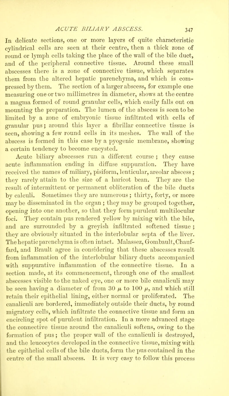 In delicate sections, one or more layers of quite characteristic cylindrical cells are seen at their centre, then a thick zone of round or lymph cells taking the place of the wall of the bile duct, and of the peripheral connective tissue. Around these small abscesses there is a zone of connective tissue, which separates them from the altered hepatic parenchyma, and which is com- pressed by them. The section of a larger abscess, for example one measuring one or two millimetres in diameter, shows at the centre a magma formed of round granular cells, which easily falls out on mounting the preparation. The lumen of the abscess is seen to be limited by a zone of embryonic tissue infiltrated with cells of granular pus ; around this layer a fibrillar connective tissue is seen, showing a few round cells in its meshes. The wall of the abscess is formed in this case by a pyogenic membrane, showing a certain tendency to become encysted. Acute biliary abscesses run a different course ; they cause acute inflammation ending in diffuse suppuration. They have received the names of miliary, pisiform, lenticular, areolar abscess ; they rarely attain to the size of a haricot bean. They are the result of intermittent or permanent obliteration of the bile ducts by calculi. Sometimes they are numerous ; thirty, forty, or more may be disseminated in the organ ; they may be grouped together, opening into one another, so that they form purulent multilocular foci. They contain pus rendered yellow by mixing with the bile, and are surrounded by a greyish infiltrated softened tissue ; they are obviously situated in the interlobular septa of the liver. The hepatic parenchyma is often intact. Malassez, Grombault, Chauf- fard, and Brault agree in considering that these abscesses result from inflammation of the interlobular biliary ducts accompanied with suppurative inflammation of the connective tissue. In a section made, at its commencement, through one of the smallest abscesses visible to the naked eye, one or more bile canaliculi may be seen having a diameter of from 30 ^ to 100 fd, and which still retain their epithelial lining, either normal or proliferated. The canaliculi are bordered, immediately outside their ducts, by round migratory cells, which infiltrate the connective tissue and form an encircling spot of purulent infiltration. In a more advanced stage the connective tissue around the canaliculi softens, owing to the formation of pus ; the proper wall of the canaliculi is destroyed, and the leucocytes developed in the connective tissue, mixing with the epithelial cells of the bile ducts, form the x)us contained in the centre of the small abscess. It is very easy to follow this process