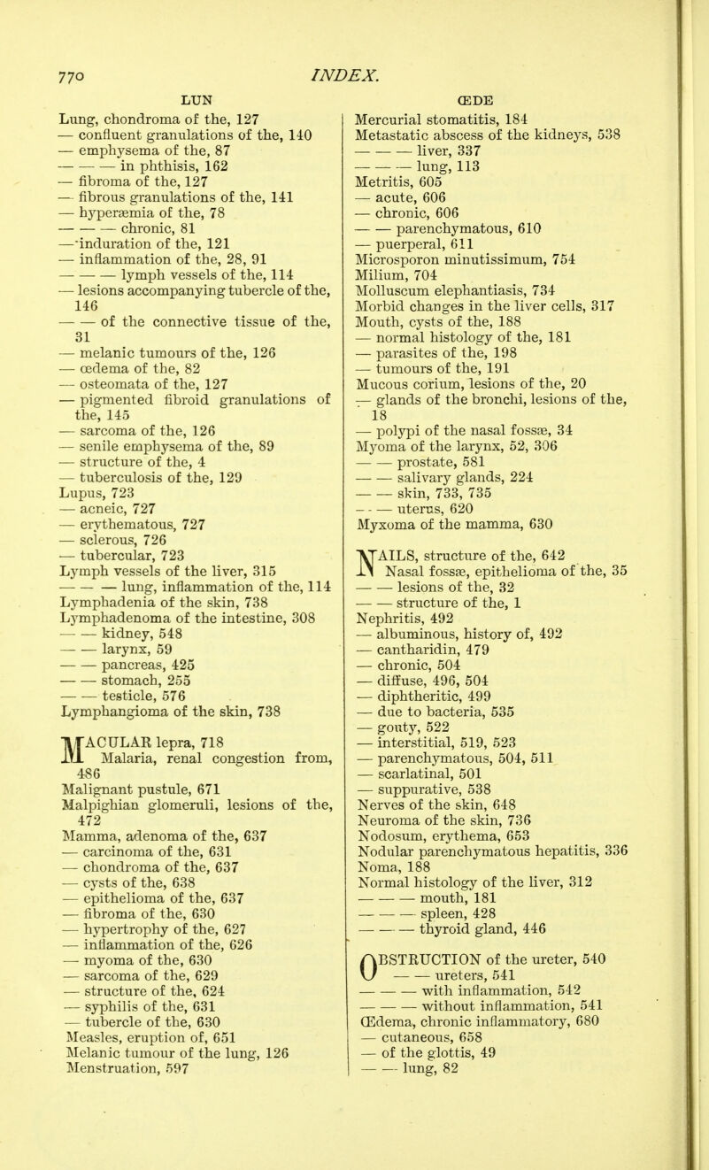 LUN Lung, chondroma of the, 127 — confluent granulations of the, 140 — emphysema of the, 87 ■ — in phthisis, 162 — fibroma of the, 127 — fibrous granulations of the, 141 — hyperœmia of the, 78 chronic, 81 —induration of the, 121 — inflammation of the, 28, 91 lymph vessels of the, 114 — lesions accompanying tubercle of the, 146 of the connective tissue of the, 31 — melanic tumours of the, 126 — œdema of the, 82 — osteomata of the, 127 — pigmented fibroid granulations of the, 145 — sarcoma of the, 126 — senile emphysema of the, 89 — structure of the, 4 — tuberculosis of the, 129 Lupus, 723 — acneic, 727 — erythematous, 727 — sclerous, 726 — tubercular, 723 Lymph vessels of the liver, 315 lung, inflammation of the, 114 Lymphadenia of the skin, 738 Lymphadenoma of the intestine, 308 ■ kidney, 548 larynx, 59 pancreas, 425 stomach, 255 — — testicle, 576 Lymphangioma of the skin, 738 MACULAR lepra, 718 Malaria, renal congestion from, 486 Malignant pustule, 671 Malpighian glomeruli, lesions of the, 472 Mamma, adenoma of the, 637 — carcinoma of the, 631 — chondroma of the, 637 — cysts of the, 638 — epithelioma of the, 637 — fibroma of the, 630 — hypertrophy of the, 627 — inflammation of the, 626 — myoma of the, 630 — sarcoma of the, 629 — structure of the, 624 — syphilis of the, 631 — tubercle of the, 630 Measles, eruption of, 651 Melanic tumour of the lung, 126 Menstruation, 597 ŒDE Mercurial stomatitis, 184 Metastatic abscess of the kidneys, 538 liver, 337 lung, 113 Metritis, 605 — acute, 606 — chronic, 606 parenchymatous, 610 — puerperal, 611 Microsporon minutissimum, 754 Milium, 704 Molluscum elephantiasis, 734 Morbid changes in the liver cells, 317 Mouth, cysts of the, 188 — normal histology of the, 181 — parasites of the, 198 — tumours of the, 191 Mucous corium, lesions of the, 20 — glands of the bronchi, lesions of the, 18 — polypi of the nasal fossos, 34 Myoma of the larynx, 52, 306 prostate, 581 salivary glands, 224 skin, 733, 735 uterus, 620 Myxoma of the mamma, 630 'VTAILS, structure of the, 642 JL\ Nasal fossae, epithelioma of the, 35 lesions of the, 32 structure of the, 1 Nephritis, 492 — albuminous, history of, 492 — cantharidin, 479 — chronic, 504 — diffuse, 496, 504 — diphtheritic, 499 — due to bacteria, 535 — gouty, 522 — interstitial, 519, 523 — parenchymatous, 504, 511 — scarlatinal, 501 — suppurative, 538 Nerves of the skin, 648 Neuroma of the skin, 736 Nodosum, erythema, 653 Nodular parenchymatous hepatitis, 336 Noma, 188 Normal histology of the liver, 312 mouth, 181 spleen, 428 thyroid gland, 446 OBSTKUCTION of the ureter, 540 ureters, 541 — with inflammation, 542 without inflammation, 541 Œdema, chronic inflammatory, 680 — cutaneous, 658 — of the glottis, 49 lung, 82