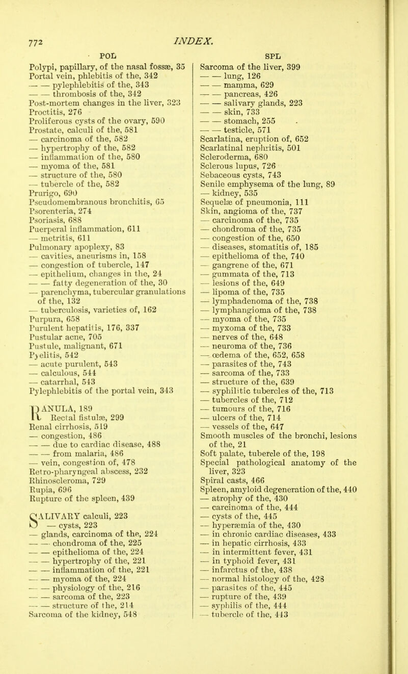 POL Polypi, papillary, of the nasal fossse, 35 Portal vein, phlebitis of the, 342 pylephlebitis of the, 343 thrombosis of the, 342 Post-mortem changes in the liver, 323 Proctitis, 276 Proliferous cysts of the ovary, 590 Prostate, calculi of the, 581 — carcinoma of the, 582 — hypertrophy of the, 582 — inflammation of the, 580 — myoma of the, 581 — structure of the, 580 — tubercle of the, 582 Prurigo, 690 Pseudomembranous bronchitis, 65 Psorenteria, 274 Psoriasis, 688 Puerperal inflammation, 611 — metritis, 611 Pulmonary apoplexy, 83 — cavities, aneurisms in, 158 — congestion of tubercle, 147 — epithelium, changes in the, 24 fatty degeneration of the, 30 — parenchyma, tubercular granulations of the, 132 — tuberculosis, varieties of, 162 Purpura, 658 Purulent hepatitis, 176, 337 Pustular acne, 705 Pustule, malignant, 671 P>elitis, 542 — acute purulent, 543 — calculous, 544 — catarrhal, 543 Pylephlebitis of the portal vein, 343 TflANULA, 189 It Rectal fistulre, 299 Renal cirrhosis, 519 — congestion, 486 due to cardiac disease, 488 from malaria, 486 — vein, congestion of, 478 Retro-pharyngeal abscess, 232 Rhinoscleroma, 729 Rupia, 696 Rupture of the spleen, 439 SALIVARY calculi, 223 — cysts, 223 — glands, carcinoma of the, 224 chondroma of the, 225 epithelioma of the, 224 hypertrophy of the, 221 inflammation of the, 221 mj^oma of the, 224 physiology of the, 216 sarcoma of the, 223 structure of the, 214 Sarcoma of the kidney, 548 SPL Sarcoma of the liver, 399 lung, 126 mamma, 629 pancreas, 426 salivary glands, 223 skin, 733 stomach, 255 — — testicle, 571 Scarlatina, eruption of, 652 Scarlatinal nephritis, 501 Scleroderma, 680 Sclerous lupus, 726 Sebaceous cysts, 743 Senile emphysema of the lung, 89 —• kidney, 535 Sequelae of pneumonia. 111 Skin, angioma of the, 737 — carcinoma of the, 735 — chondroma of the, 735 — congestion of the, 650 — diseases, stomatitis of, 185 — epithelioma of the, 740 — gangrene of the, 671 — gum mata of the, 713 — lesions of the, 649 — lipoma of the, 735 — lymphadenoma of the, 738 — lymphangioma of the, 738 — myoma of the, 735 — myxoma of the, 733 — nerves of the, 648 — neuroma of the, 736 — oedema of the, 652, 658 — parasites of the, 743 — sarcoma of tlie, 733 — stnicture of the, 639 — syphilitic tubercles of the, 713 — tubercles of the, 712 — tumours of the, 716 — ulcers of the, 714 — vessels of the, 647 Smooth muscles of the bronchi, lesions of the, 21 Soft palate, tubercle of the, 198 Special pathological anatomy of the liver, 323 Spiral casts, 466 Spleen, amyloid degeneration of the, 440 — atrophy of the, 430 — carcinoma of the, 444 — cysts of the, 445 — hyperasmia of the, 430 — in chronic cardiac diseases, 433 — in hepatic cirrhosis, 433 — in intermittent fever, 431 — in typhoid fever, 431 — infarctus of the, 438 — normal histology of the, 428 — parasites of the, 445 —■ rupture of the, 439 — sypliilis of the, 444 — tubercle of the, 443