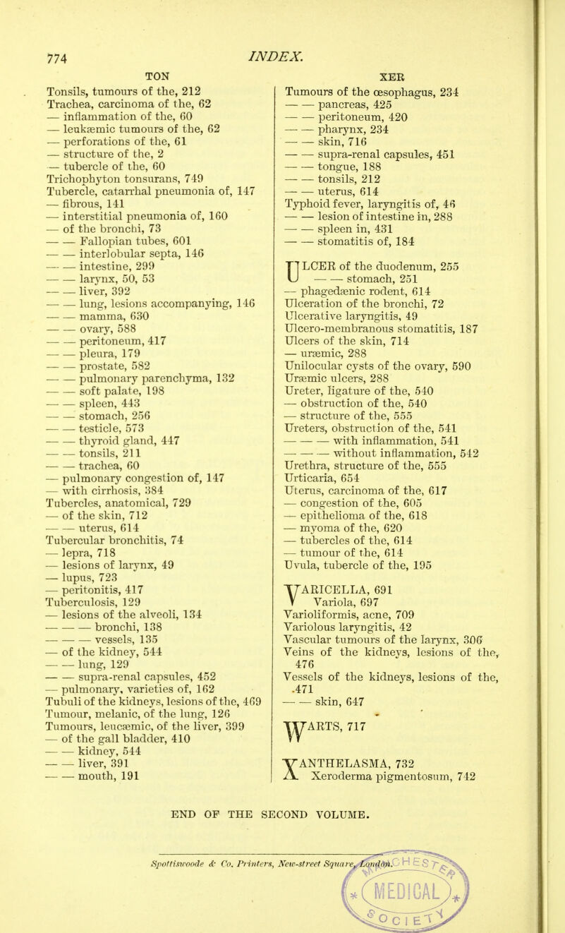 TON Tonsils, tumours of the, 212 Trachea, carcinoma of the, 62 — inflammation of the, 60 — leukfemic tumours of the, 62 — perforations of the, 61 — structure of the, 2 — tubercle of the, 60 Trichophyton tonsurans, 749 Tubercle, catarrhal pneumonia of, 147 — fibrous, 141 — interstitial pneumonia of, 160 — of the bronchi, 73 Fallopian tubes, 601 interlobular septa, 146 intestine, 299 larynx, 50, 53 liver, 392 lung, lesions accompanying, 146 mamma, 630 ovary, 588 peritoneum, 417 pleura, 179 prostate, 582 pulmonary parenchyma, 132 soft palate, 198 spleen, 443 stomach, 256 testicle, 573 thyroid gland, 447 tonsils, 211 trachea, 60 — pulmonary congestion of, 147 — with cirrhosis, 384 Tubercles, anatomical, 729 — of the skin, 712 uterus, 614 Tubercular bronchitis, 74 — lepra, 718 — lesions of larynx, 49 — lupus, 723 — peritonitis, 417 Tuberculosis, 129 •— lesions of the alveoli, 134 ■ — bronchi, 138 vessels, 135 — of the kidney, 544 — — lung, 129 supra-renal capsules, 452 — pulmonary, varieties of, 162 Tubuli of the kidneys, lesions of tlie, 469 Tumour, melanic, of the lung, 126 Tumours, leucœmic, of the liver, 399 — of the gall bladder, 410 kidney, 544 liver, 391 — — mouth, 191 XER Tumours of the oesophagus, 234 pancreas, 425 peritoneum, 420 pharynx, 234 skin, 716 supra-renal capsules, 451 tongue, 188 — — tonsils, 212 uterus, 614 Typhoid fever, laryngitis of, 46 lesion of intestine in, 288 spleen in, 431 stomatitis of, 184 ULCER of the duodenum, 255 stomach, 251 — phagedfenic rodent, 614 Ulceration of the bronchi, 72 Ulcerative laryngitis, 49 Ulcero-membranous stomatitis, 187 Ulcers of the skin, 714 — ureemic, 288 Unilocular cysts of the ovary, 590 Urasmic ulcers, 288 Ureter, ligature of the, 540 — obstruction of the, 540 — structure of the, 555 Ureters, obstruction of the, 541 with inflammation, 541 vdthout inflammation, 542 Urethra, structure of the, 555 Urticaria, 654 Uterus, carcinoma of the, 617 — congestion of the, 605 — epithelioma of the, 618 — myoma of the, 620 — tubercles of the, 614 — tumour of the, 614 Uvula, tubercle of the, 195 YARICELLA, 691 Variola, 697 Varioliformis, acne, 709 Variolous laryngitis, 42 Vascular tumours of the larynx, 306 Veins of the kidnevs, lesions of the, 476 Vessels of the kidneys, lesions of the, .471 skin, 647 TT7ARTS, 717 XANTHELASMA, 732 Xeroderma pigmentosum, 742 END OF THE SECOND VOLUME.