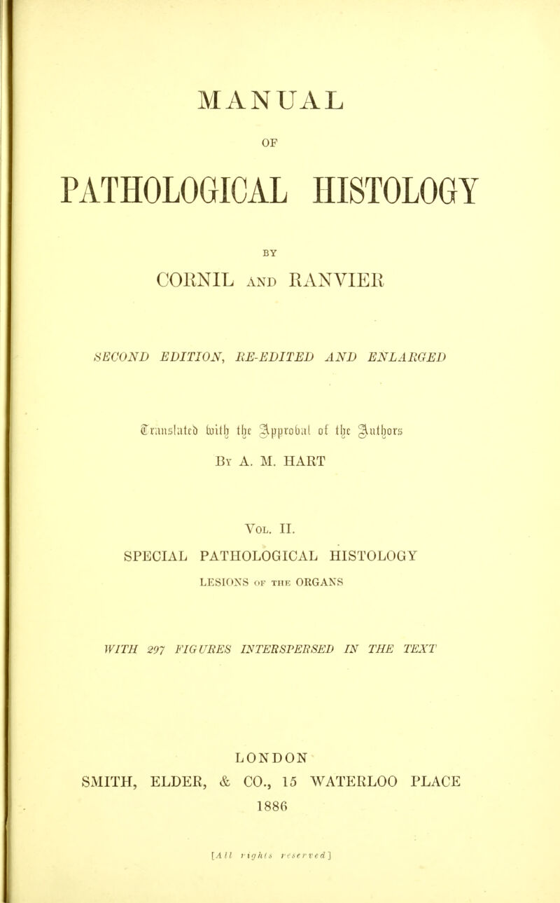 MANUAL OF PATHOLOGICAL HISTOLOGY BY CORNIL AND RANVIER SECOND EDITION, BE-EDITED AND ENLARGED oTrimsIatcb (nitlj tlje gipprobiil of tljc giutljors By a. M. hart Vol. II. SPECIAL PATHOLOGICAL HISTOLOGY LESIONS OF THE ORGANS WITH 297 FIGURES INTERSPERSED IN THE TEXT LONDON SMITH, ELDER, & CO., 15 WATERLOO PLACE 1886 [All rights reserved]