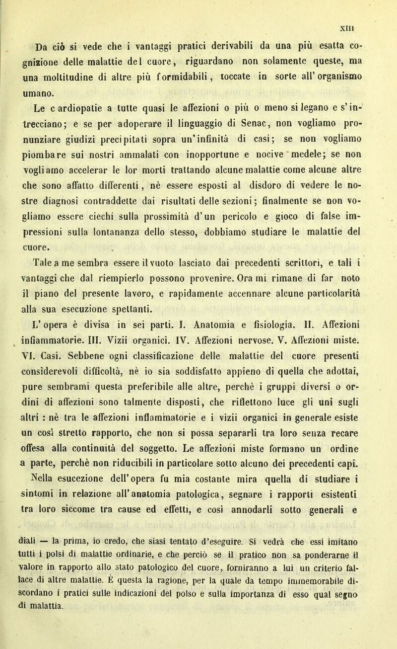 Da ciò si vede che i vantaggi pratici derivabili da una più esatta co- gnizione delle malattie del cuore, riguardano non solamente queste, ma una moltitudine di altre più formidabili, toccate in sorte all’organismo umano. Le cardiopatie a tutte quasi le affezioni o più o meno si legano e s’in- trecciano; e se per adoperare il linguaggio di Senac, non vogliamo pro- nunziare giudizi precipitati sopra un’infinità di casi; se non vogliamo piombare sui nostri ammalati con inopportune e nocive medele; se non vogliamo accelerar le lor morti trattando alcune malattie come alcune altre che sono affatto differenti, nè essere esposti al disdoro di vedere le no- stre diagnosi contraddette dai risultati delle sezioni ; finalmente se non vo- gliamo essere ciechi sulla prossimità d’un pericolo e gioco di false im- pressioni sulla lontananza dello stesso, dobbiamo studiare le malattie del cuore. Tale a me sembra essere il vuoto lasciato dai precedenti scrittori, e tali i vantaggi che dal riempierlo possono provenire. Ora mi rimane di far noto il piano del presente lavoro, e rapidamente accennare alcune particolarità alla sua esecuzione spettanti. L’opera è divisa in sei parti. I. Anatomia e fisiologia. II. Affezioni infiammatorie. III. Vizii organici. IV. Affezioni nervose. V. Affezioni miste. VI. Casi. Sebbene ogni classificazione delle malattie del cuore presenti considerevoli difficoltà, nè io sia soddisfatto appieno di quella che adottai, pure sembrami questa preferibile alle altre, perchè i gruppi diversi o or- dini di affezioni sono talmente disposti, che riflettono luce gli uni sugli altri : nè tra le affezioni infiammatorie e i vizii organici in generale esiste un cosi stretto rapporto, che non si possa separarli tra loro senza recare offesa alla continuità del soggetto. Le affezioni miste formano un ordine a parte, perchè non riducibili in particolare sotto alcuno dei precedenti capi. Nella esucezione dell’opera fu mia costante mira quella di studiare i sintomi in relazione all’anatomia patologica, segnare i rapporti esistenti tra loro siccome tra cause ed effetti, e così annodarli sotto generali e diali — la prima, io credo, che siasi tentalo d’eseguire. Si vedrà che essi imitano tutti i polsi di malattie ordinarie, e che perciò se il pratico non sa ponderarne il valore in rapporto allo stato patologico del cuore, forniranno a lui un criterio fal- lace di altre malattie. È questa la ragione, per la quale da tempo immemorabile di- scordano i pratici sulle indicazioni del polso e sulla importanza di esso qual segno di malattia.