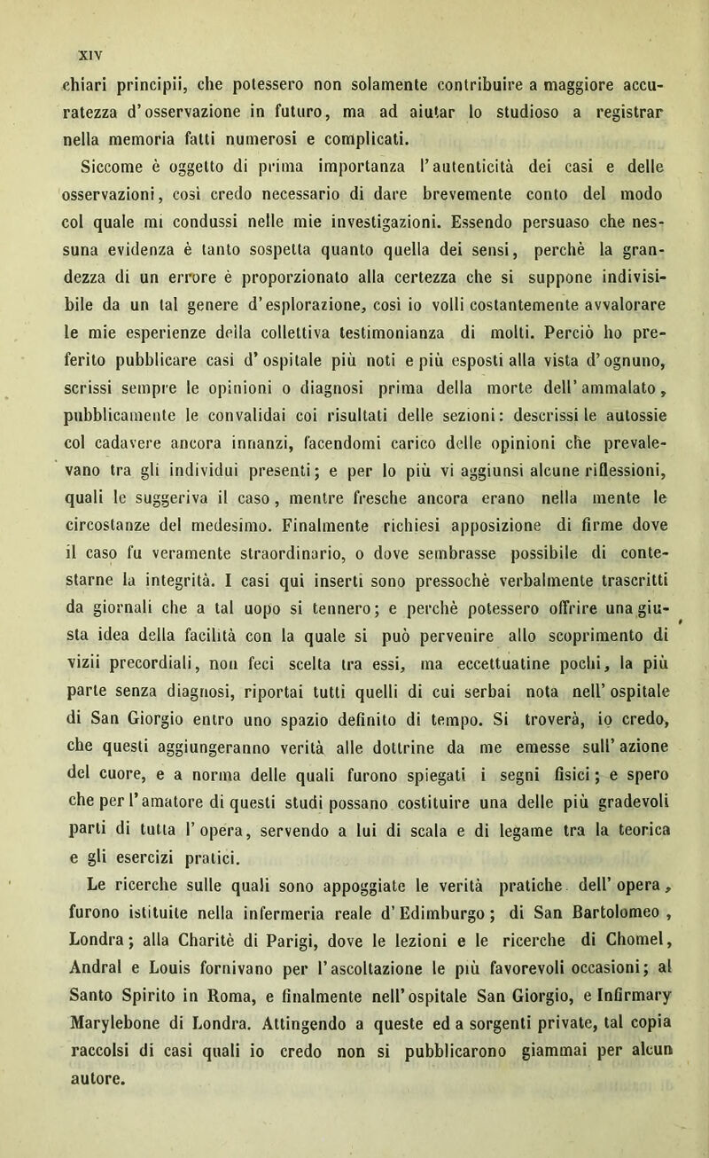 chiari principii, che potessero non solamente contribuire a maggiore accu- ratezza d’osservazione in futuro, ma ad aiutar lo studioso a registrar nella memoria fatti numerosi e complicati. Siccome è oggetto di prima importanza l’autenticità dei casi e delle osservazioni, cosi credo necessario di dare brevemente conto del modo col quale mi condussi nelle mie investigazioni. Essendo persuaso che nes- suna evidenza è tanto sospetta quanto quella dei sensi, perchè la gran- dezza di un errore è proporzionato alla certezza che si suppone indivisi- bile da un tal genere d’esplorazione, così io volli costantemente avvalorare le mie esperienze deila collettiva testimonianza di molti. Perciò ho pre- ferito pubblicare casi d’ospitale più noti e più esposti alla vista d’ognuno, scrissi sempre le opinioni o diagnosi prima della morte dell’ammalato, pubblicamente le convalidai coi risultati delle sezioni: descrissi le autossie col cadavere ancora innanzi, facendomi carico delle opinioni che prevale- vano tra gli individui presenti; e per lo più vi aggiunsi alcune riflessioni, quali le suggeriva il caso, mentre fresche ancora erano nella mente le circostanze del medesimo. Finalmente richiesi apposizione di firme dove il caso fu veramente straordinario, o dove sembrasse possibile di conte- starne la integrità. I casi qui inserti sono pressoché verbalmente trascritti da giornali che a tal uopo si tennero; e perchè potessero offrire una giu- sta idea della facilità con la quale si può pervenire allo scoprimento di vizii precordiali, non feci scelta tra essi, ma eccettuatine pochi, la più parte senza diagnosi, riportai tutti quelli di cui serbai nota nell’ ospitale di San Giorgio entro uno spazio definito di tempo. Si troverà, io credo, che questi aggiungeranno verità alle dottrine da me emesse sull’ azione del cuore, e a norma delle quali furono spiegati i segni fisici ; e spero che per l’amatore di questi studi possano costituire una delle più gradevoli parti di tutta l’opera, servendo a lui di scala e di legame tra la teorica e gli esercizi pratici. Le ricerche sulle quali sono appoggiate le verità pratiche dell’opera, furono istituite nella infermeria reale d’ Edimburgo ; di San Bartolomeo , Londra; alla Charitè di Parigi, dove le lezioni e le ricerche di Chomel, Andrai e Louis fornivano per l’ascoltazione le più favorevoli occasioni; al Santo Spirito in Roma, e finalmente nell’ospitale San Giorgio, e Infirmary Marylebone di Londra. Attingendo a queste ed a sorgenti private, tal copia raccolsi di casi quali io credo non si pubblicarono giammai per alcun autore.