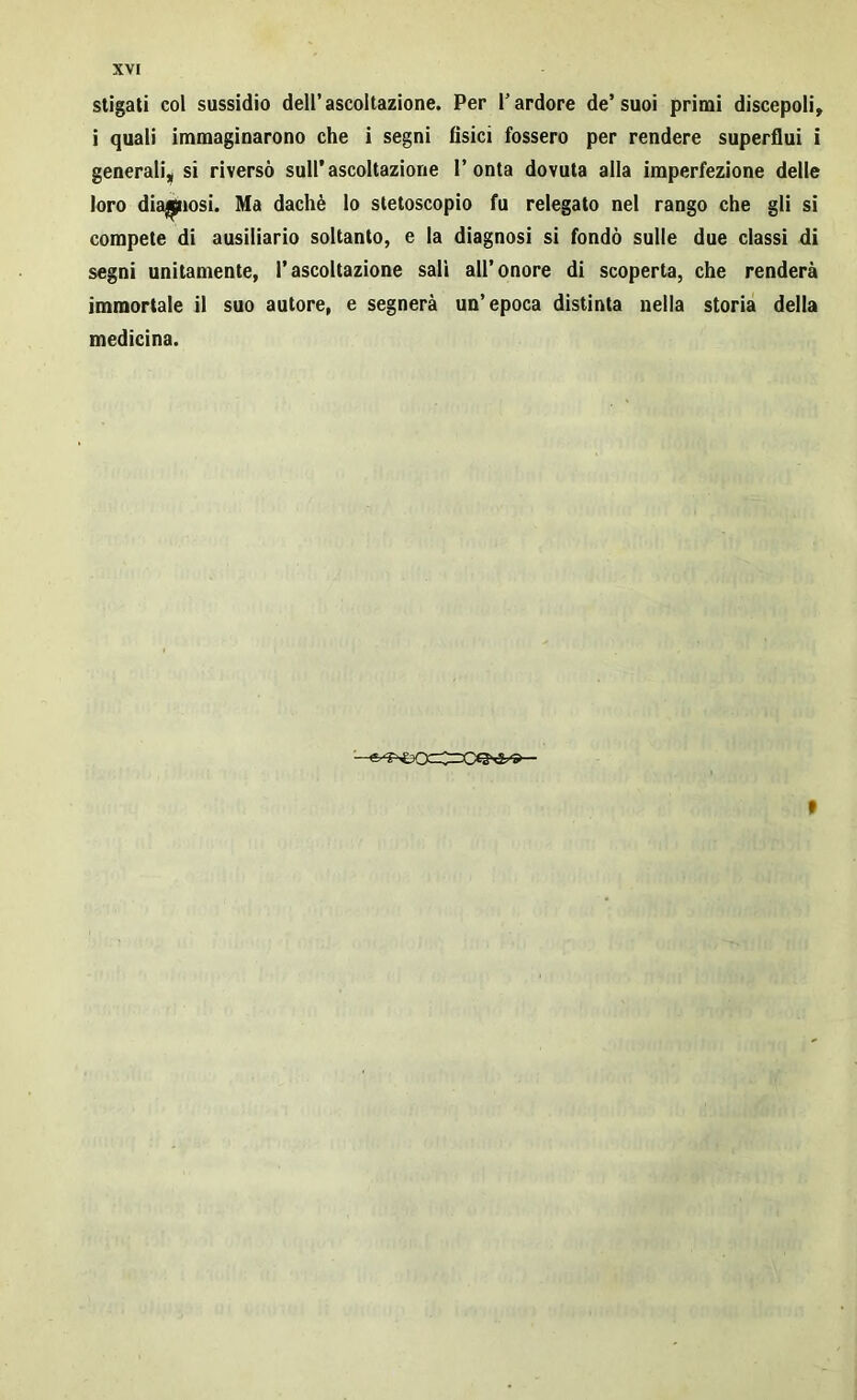 stigati col sussidio dell’ascoltazione. Per l’ardore de’suoi primi discepoli» i quali immaginarono che i segni fisici fossero per rendere superflui i generali,| si riversò sull’ascoltazione l’onta dovuta alla imperfezione delle loro diagnosi. Ma dachè lo stetoscopio fu relegato nel rango che gli si compete di ausiliario soltanto, e la diagnosi si fondò sulle due classi di segni unitamente, l’ascoltazione salì all’onore di scoperta, che renderà immortale il suo autore, e segnerà un’epoca distinta nella storia della medicina. »