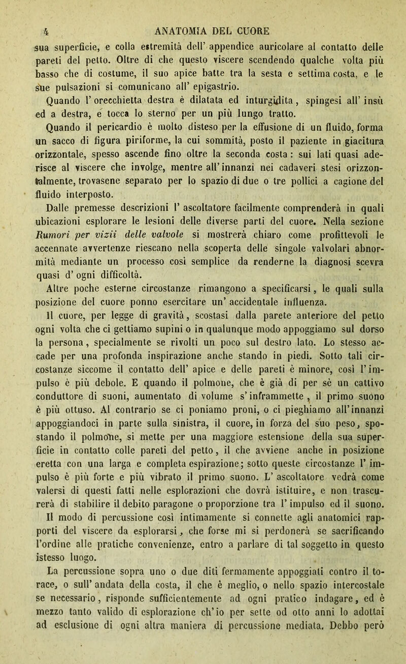 sua superfìcie, e colla estremità dell’ appendice auricolare al contatto delle pareti del petto. Oltre di che questo viscere scendendo qualche volta più basso che di costume, il suo apice batte tra la sesta e settima costa, e le sue pulsazioni si comunicano all’ epigastrio. Quando 1’ orecchietta destra è dilatata ed inturgidita, spingesi all’ insù ed a destra, e tocca Io sterno per un più lungo tratto. Quando il pericardio è molto disteso per la effusione di un fluido, forma un sacco di figura piriforme, la cui sommità, posto il paziente in giacitura orizzontale, spesso ascende fino oltre la seconda costa : sui lati quasi ade- risce al viscere che involge, mentre all’innanzi nei cadaveri stesi orizzon- talmente, trovasene separato per lo spazio di due o tre pollici a cagione del fluido interposto. Dalle premesse descrizioni 1’ ascoltatore facilmente comprenderà in quali ubicazioni esplorare le lesioni delle diverse parti del cuore. Nella sezione Rumori per vizii delle valvole si mostrerà chiaro come profittevoli le accennate avvertenze riescano nella scoperta delle singole valvolari abnor- mità mediante un processo cosi semplice da renderne la diagnosi scevra quasi d’ ogni difficoltà. Altre poche esterne circostanze rimangono a specificarsi, le quali sulla posizione del cuore ponno esercitare un’ accidentale influenza. Il cuore, per legge di gravità, scostasi dalla parete anteriore del petto ogni volta che ci gettiamo supini o in qualunque modo appoggiamo sul dorso la persona, specialmente se rivolti un poco sul destro lato. Lo stesso ac- cade per una profonda inspirazione anche stando in piedi. Sotto tali cir- costanze siccome il contatto dell’ apice e delle pareti è minore, così l’im- pulso è più debole. E quando il polmone, che è già di per sè un cattivo conduttore di suoni, aumentato di volume s’inframmette, il primo suono è più ottuso. Al contrario se ci poniamo proni, o ci pieghiamo all’innanzi appoggiandoci in parte sulla sinistra, il cuore, in forza del suo peso, spo- stando il polmone, si mette per una maggiore estensione della sua super- ficie in contatto colle pareti del petto, il che avviene anche in posizione eretta con una larga e completa espirazione; sotto queste circostanze 1’ im- pulso è più forte e più vibrato il primo suono. L’ ascoltatore vedrà come valersi di questi fatti nelle esplorazioni che dovrà istituire, e non trascu- rerà di stabilire il debito paragone o proporzione tra l’impulso ed il suono. Il modo di percussione così intimamente si connette agli anatomici rap- porti del viscere da esplorarsi, che forse mi si perdonerà se sacrificando l’ordine alle pratiche convenienze, entro a parlare di tal soggetto in questo istesso luogo. La percussione sopra uno o due diti fermamente appoggiati contro il to- race, o sull’ andata della costa, il che è meglio, o nello spazio intercostale se necessario, risponde sufficientemente ad ogni pratico indagare, ed è mezzo tanto valido di esplorazione ch’io per sette od otto anni lo adottai ad esclusione di ogni altra maniera di percussione mediata. Debbo però