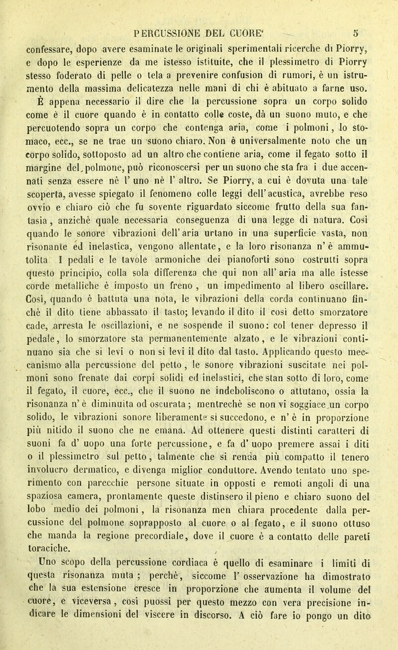 confessare, dopo avere esaminate le originali sperimentali ricerche di Piorry, e dopo le esperienze da me istesso istituite, che il plessimetro di Piorry stesso foderato di pelle o tela a prevenire confusion di rumori, è un istru- mento della massima delicatezza nelle mani di chi è abituato a farne uso. È appena necessario il dire che la percussione sopra un corpo solido come è il cuore quando è in contatto colle coste, dà un suono muto, e che percuotendo sopra un corpo che contenga aria, come i polmoni, lo sto- maco, ecc., se ne trae un suono chiaro. Non è universalmente noto che un corpo solido, sottoposto ad un altro che contiene aria, come il fegato sotto il margine del.polmone, può riconoscersi per un suono che sta fra i due accen- nati senza essere nè l’ uno nè 1’ altro. Se Piorry, a cui è dovuta una tale scoperta, avesse spiegato il fenomeno colle leggi dell’acustica, avrebbe reso ovvio e chiaro ciò che fu sovente riguardato siccome frutto della sua fan- tasia , anziché quale necessaria conseguenza di una legge di natura. Così quando le sonore vibrazioni dell’aria urtano in una superficie vasta, non risonante éd inelastica, vengono allentate, e la loro risonanza n’è ammu- tolita I pedali e le tavole armoniche dei pianoforti sono costrutti sopra questo principio, colla sola differenza che qui non all’aria ma alle istesse corde metalliche è imposto un freno , un impedimento al libero oscillare. Così, quando è battuta una nota, le vibrazioni delia corda continuano fin- ché il dito tiene abbassato il tasto; levando il dito il cosi detto smorzatore cade, arresta le oscillazioni, e ne sospende il suono: col tener depresso il pedale, lo smorzatore sta permanentemente alzato, e le vibrazioni conti- nuano sia che si levi o non si levi il dito dal tasto. Applicando questo mec- canismo alla percussione del petto, le sonore vibrazioni suscitate nei pol- moni sono frenate dai corpi solidi ed inelastici, che stan sotto di loro, come il fegato, il cuore, ecc., che il suono ne indeboliscono o attutano, ossia la risonanza n’ è diminuita od oscurata ; mentrechè se non vi soggiace un corpo solido, le vibrazioni sonore liberamente si succedono, e n’è in proporzione più nitido il suono che ne emana. Ad ottenere questi distinti caratteri di suoni fa d’ uopo una forte percussione, e fa d’uopo premere assai i diti o il plessimetro sul petto, talmente che si renda più compatto il tenero involucro dermatico, e divenga miglior conduttore. Avendo tentato uno spe- rimento con parecchie persone situate in opposti e remoti angoli di una spaziosa camera, prontamente queste distinsero il pieno e chiaro suono del lobo medio dei polmoni, la risonanza men chiara procedente dalia per- cussione del polmone soprapposto al cuore o al fegato, e il suono ottuso che manda la regione precordiale, dove il cuore è a contatto delle pareti toraciche. Uno scopo della percussione cordiaca è quello di esaminare i limiti di questa risonanza muta; perchè, siccome l’osservazione ha dimostrato che la sua estensione cresce in proporzione che aumenta il volume del cuore, e viceversa, cosi puossi per questo mezzo con vera precisione in- dicare le dimensioni del viscere in discorso. A ciò fare io pongo un dito