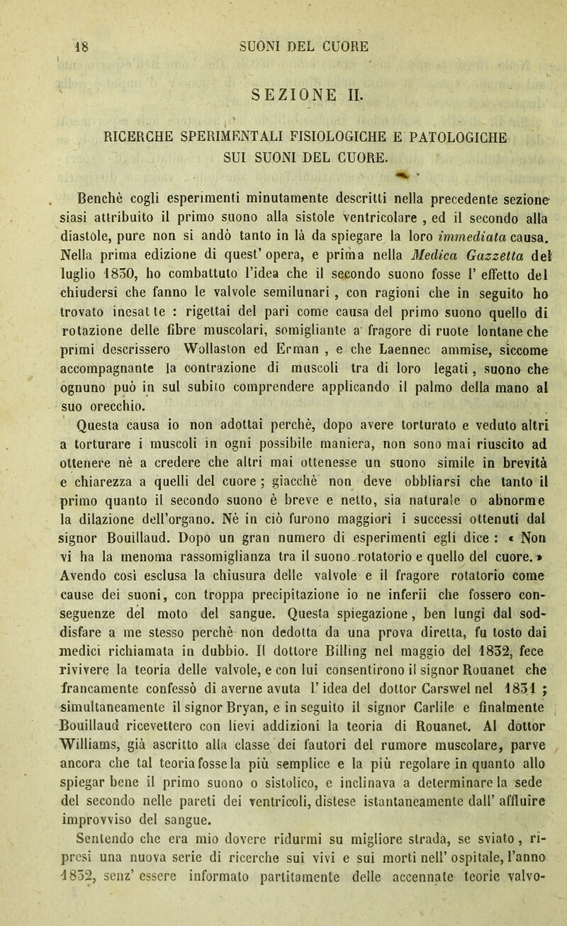 i _ SEZIONE II. RICERCHE SPERIMENTALI FISIOLOGICHE E PATOLOGICHE SUI SUONI DEL CUORE. Benché cogli esperimenti minutamente descritti nella precedente sezione siasi attribuito il primo suono alla sistole Ventricolare , ed il secondo alla diastole, pure non si andò tanto in là da spiegare la loro immediata causa. Nella prima edizione di quest’opera, e prima nella Medica Gazzetta del luglio 1850, ho combattuto l’idea che il secondo suono fosse T effetto del chiudersi che fanno le valvole semilunari , con ragioni che in seguito ho trovato inesat te : rigettai del pari come causa del primo suono quello di rotazione delle fibre muscolari, somigliante a fragore di ruote lontane che primi descrissero Wollaston ed Erman , e che Laennec ammise, siccome accompagnante la contrazione di muscoli tra di loro legati, suono che ognuno può in sul subito comprendere applicando il palmo della mano al suo orecchio. Questa causa io non adottai perchè, dopo avere torturato e veduto altri a torturare i muscoli in ogni possibile maniera, non sono mai riuscito ad ottenere nè a credere che altri mai ottenesse un suono simile in brevità e chiarezza a quelli del cuore ; giacché non deve obbliarsi che tanto il primo quanto il secondo suono è breve e netto, sia naturale o abnorme la dilazione dell’organo. Nè in ciò furono maggiori i successi ottenuti dal signor Bouillaud. Dopo un gran numero di esperimenti egli dice : « Non vi ha la menoma rassomiglianza tra il suono rotatorio e quello del cuore.» Avendo cosi esclusa la chiusura delle valvole e il fragore rotatorio come cause dei suoni, con troppa precipitazione io ne inferii che fossero con- seguenze del moto del sangue. Questa spiegazione, ben lungi dal sod- disfare a me stesso perchè non dedotta da una prova diretta, fu tosto dai medici richiamata in dubbio. Il dottore Billing nel maggio del 1832, fece rivivere la teoria delle valvole, e con lui consentirono il signor Rouanet che francamente confessò di averne avuta l’idea del dottor Carswel nel 1831 ; simultaneamente il signor Bryan, e in seguito il signor Cadile e finalmente Bouillaud ricevettero con lievi addizioni la teoria di Rouanet. Al dottor Williams, già ascritto alla classe dei fautori del rumore muscolare, parve ancora che tal teoria fosse la più semplice e la più regolare in quanto allo spiegar bene il primo suono o sistolico, e inclinava a determinare la sede del secondo nelle pareti dei ventricoli, distese istantaneamente dall’ affluire improvviso del sangue. Sentendo che era mio dovere ridurmi su migliore strada, se sviato, ri- presi una nuova serie di ricerche sui vivi e sui morti nell’ospitale, l’anno 4832, senz’ essere informato partitamente delle accennate teorie valvo-