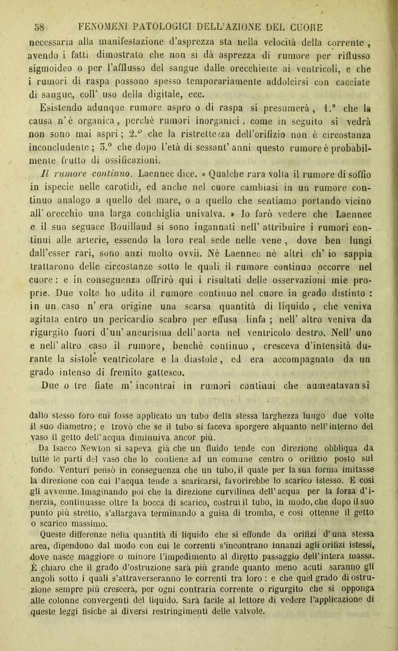 necessaria alla manifestazione (l’asprezza sta nella velocità della corrente , avendo i fatti dimostralo che non si dà asprezza di rumore per riflusso sigmoideo o per l’afflusso del sangue dalle orecchiette ai ventricoli, e che i rumori di raspa possono spesso temporariamenle addolcirsi con cacciate di sangue, coll’ uso della digitale, ecc. Esistendo adunque rumore aspro o di raspa si presumerà , l.° che la causa n’è organica, perchè rumori inorganici, come in seguito si vedrà non sono mai aspri ; 2.° clic la ristrettezza dell’orifizio non è circostanza inconcludente; 5.° che dopo l’età di sessantanni questo rumore è probabil- mente frutto di ossificazioni. Il rumore continuo. Laennec dice. « Qualche rara volta il rumore di soffio in ispecie nelle carotidi, ed anche nel cuore cambiasi in un rumore con- tinuo analogo a quello del mare, o a quello che sentiamo portando vicino all’ orecchio una larga conchiglia univalva. » lo farò vedere che Laennec e il suo seguace Bouiliaud si sono ingannati nell’ attribuire i rumori con- tinui alle arterie, essendo la loro real sede nelle vene , dove ben lungi dall’esser rari, sono anzi mollo ovvii. Nè Laennec nè altri eh’ io sappia trattarono delle circostanze sotto le quali il rumore continuo occorre nel cuore : e in conseguenza offrirò qui i risultati delle osservazioni mie pro- prie. Due volte ho udito il rumore continuo nel cuore in grado distinto : in un caso n’ era origine una scarsa quantità di liquido , che veniva agitata entro un pericardio scabro per effusa linfa ; nell’ altro veniva da rigurgito fuori d’un’aneurisma dell’aorta nel ventricolo destro. Nell’ uno e nell’altro caso il rumore, benché continuo, cresceva d’intensità du- rante la sistole ventricolare e la diastole, ed era accompagnato da un grado intenso di fremito gattesco. Due o tre fiate m’incontrai in rumori continui che aumentavansi dallo stesso foro cui fosse applicato un tubo della stessa larghezza lungo due volte il suo diametro; e trovò che se il tubo si faceva sporgere alquanto nell’interno del vaso il getto dell’acqua diminuiva ancor più. Da Isacco Newton si sapeva già che un fluido tende con direzione obbliqua da tutte le parti del vaso che lo contiene ad un comune centro o orifìzio posto sul fondo. Venturi pensò in conseguenza che un tubo, il quale per la sua forma imitasse la direzione con cui l’acqua tende a scaricarsi, favorirebbe lo scarico istesso. E così gli avvenne.Imaginando poi che la direzione curvilinea dell’acqua per la forza d’i- nerzia, continuasse oltre la bocca di scarico, costruì il tubo, in modo, che dopo il suo punto più stretto, s’allargava terminando a guisa di tromba, e così ottenne il getto o scarico massimo. Queste differenze nella quantità di liquido che si effonde da orifizi d’una stessa area, dipendono dal modo con cui le correnti s’incontrano innanzi agli orifizi istessi, dove nasce maggiore o minore l’impedimento al diretto passaggio dell’intera massa. È chiaro che il grado d’ostruzione sarà più grande quanto meno acuti saranno gli angoli sotto i quali s’attraverseranno le correnti tra loro: e che quel grado di ostru- zione sempre più crescerà, per ogni contraria corrente o rigurgito che si opponga alle colonne convergenti del liquido. Sarà facile al lettore di vedere l’applicazione di queste leggi fisiche ai diversi restringimenti delle valvole.