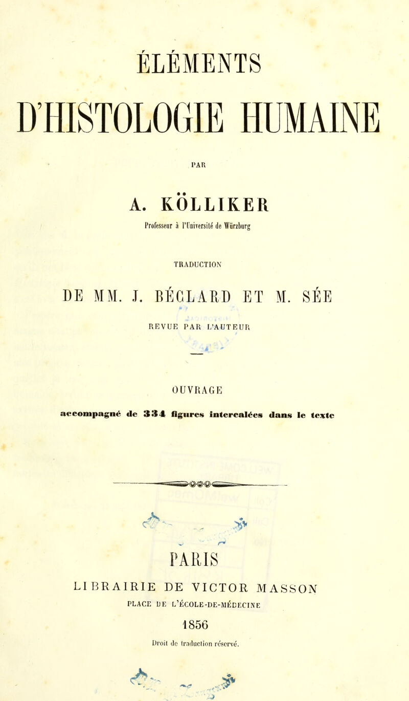 ÉLÉMENTS D'HISTOLOGIE HUMAINE PAR A. KÖLLIKER Professeur à l'Université de Würzburg TRADUCTION DE MM. J. BÉCLARD ET M. SÉE REVUE PAR L'AUTEUR OUVRAGE accompagné de 3 îi4 figures intercalées dans le texte — .—. PARIS LIBRAIRIE DE VICTOR MASSON PLACE DE L'ÉCOLE-DE-MÉDECINE 1856 Droit de traduction réservé.