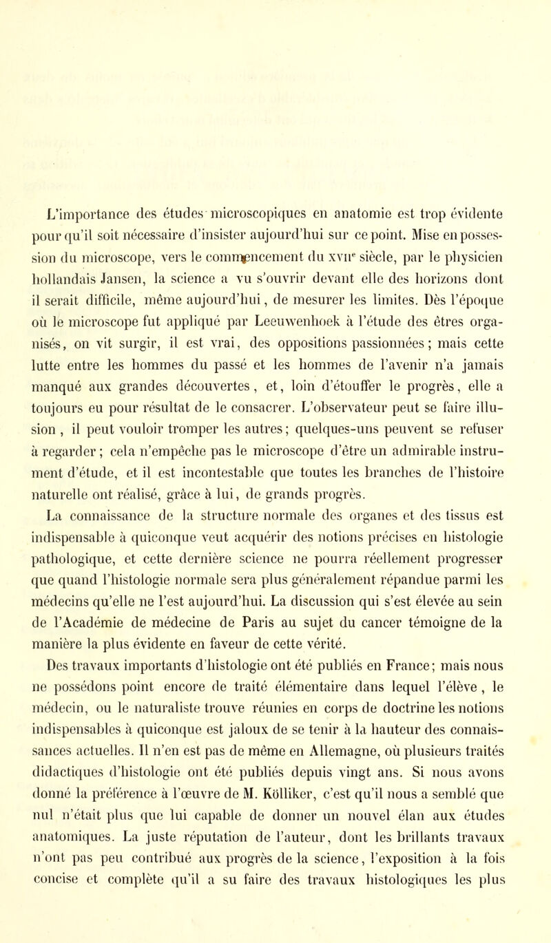 L'importance des études microscopiques en anatomie est trop évidente pour qu'il soit nécessaire d'insister aujourd'hui sur ce point. Mise en posses- sion du microscope, vers le commencement du xvne siècle, par le physicien hollandais Jansen, la science a vu s'ouvrir devant elle des horizons dont il serait difficile, même aujourd'hui, de mesurer les limites. Dès l'époque où le microscope fut appliqué par Leeuwenhoek à l'étude des êtres orga- nisés , on vit surgir, il est vrai, des oppositions passionnées ; mais cette lutte entre les hommes du passé et les hommes de l'avenir n'a jamais manqué aux grandes découvertes, et, loin d'étouffer le progrès, elle a toujours eu pour résultat de le consacrer. L'observateur peut se faire illu- sion , il peut vouloir tromper les autres ; quelques-uns peuvent se refuser à regarder ; cela n'empêche pas le microscope d'être un admirable instru- ment d'étude, et il est incontestable que toutes les branches de l'histoire naturelle ont réalisé, grâce à lui, de grands progrès. La connaissance de la structure normale des organes et des tissus est indispensable à quiconque veut acquérir des notions précises en histologie pathologique, et cette dernière science ne pourra réellement progresser que quand l'histologie normale sera plus généralement répandue parmi les médecins qu'elle ne l'est aujourd'hui. La discussion qui s'est élevée au sein de l'Académie de médecine de Paris au sujet du cancer témoigne de la manière la plus évidente en faveur de cette vérité. Des travaux importants d'histologie ont été publiés en France; mais nous ne possédons point encore de traité élémentaire dans lequel l'élève, le médecin, ou le naturaliste trouve réunies en corps de doctrine les notions indispensables à quiconque est jaloux de se tenir à la hauteur des connais- sances actuelles. Il n'en est pas de même en Allemagne, où plusieurs traités didactiques d'histologie ont été publiés depuis vingt ans. Si nous avons donné la préférence à l'œuvre de M. Kölliker, c'est qu'il nous a semblé que nul n'était plus que lui capable de donner un nouvel élan aux études anatomiques. La juste réputation de l'auteur, dont les brillants travaux n'ont pas peu contribué aux progrès de la science, l'exposition à la fois concise et complète qu'il a su faire des travaux histologiques les plus