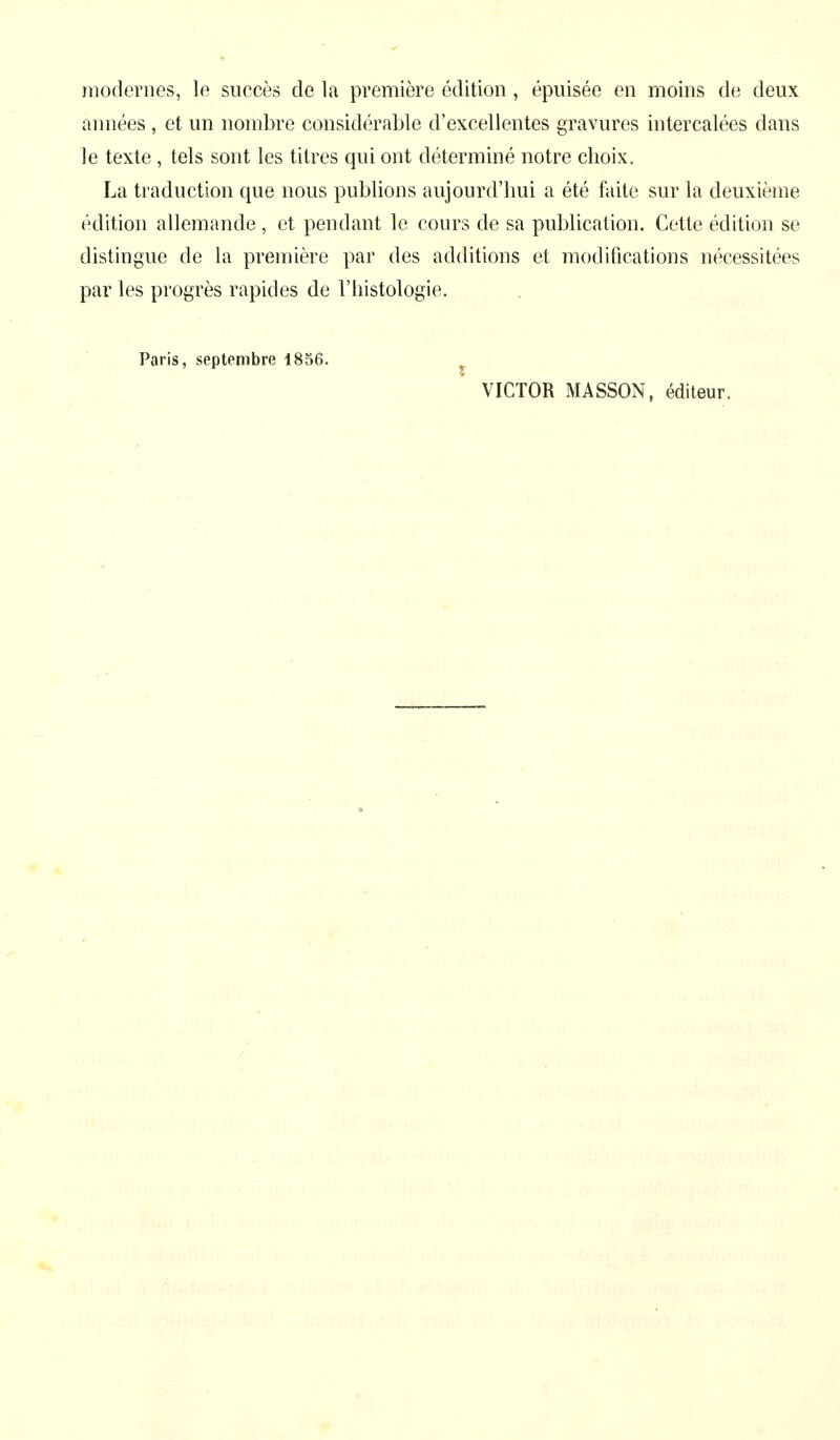 modernes, le succès de la première édition , épuisée en moins de deux années, et un nombre considérable d'excellentes gravures intercalées dans le texte , tels sont les titres qui ont déterminé notre choix. La traduction que nous publions aujourd'hui a été faite sur la deuxième édition allemande , et pendant le cours de sa publication. Cette édition se distingue de la première par des additions et modifications nécessitées par les progrès rapides de l'histologie. Paris, septembre 1856. VICTOR MASSON, éditeur.