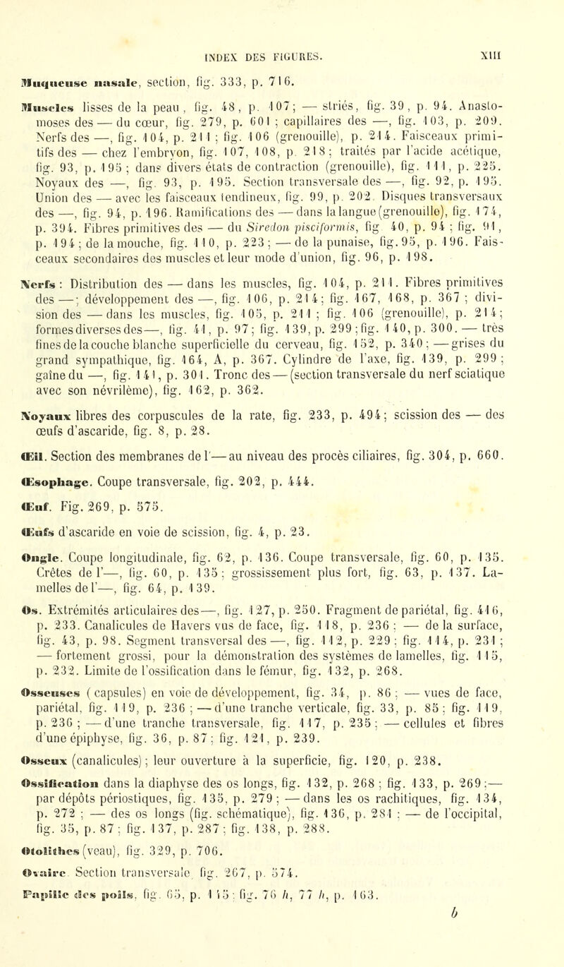 Muqueuse nasale, section, fi g. 333, p. 716. muscles lisses de la peau, fig. 48, p. 107; — striés, fig. 39, p. 94. Anasto- moses des — du cœur, fig. 279, p. 001 ; capillaires des —, fig. 103, p. 209. Nerfs des —, fig. 4 04, p. 211 ; fig. 106 (grenouille), p. 214. Faisceaux primi- tifs des — chez l'embryon, fig. 107, 108, p. 2I8; traités par l'acide acétique, fig. 93, p. 195 ; dan? divers états de contraction (grenouille), fig. 111, p. 225. Noyaux des —, fig. 93, p. 195. Section transversale des—, fig. 92, p. 195. Union des — avec les faisceaux iendineux, fig. 99, p. 202 Disques transversaux des —, fig. 94, p. 196. Ramifications des — dans la langue (grenouille), fig. 174, p. 394. Fibres primitives des — du Siredon pisciformis, fig 40, p. 94 ; fig. 91, p. 1 94 ; de la mouche, fig. 11 0, p. 223 ; — de la punaise, fig. 95, p. 1 96. Fais- ceaux secondaires des muscles et leur mode d'union, fig. 96, p. 198. Nerfs : Distribution des — dans les muscles, fig. 104, p. 211. Fibres primitives des—; développement des—, fig. 106, p. 214; fig. 167, 168, p. 367 ; divi- sion des — dans les muscles, fig. 105, p. 211 ; fig. 106 (grenouille), p. 214; formes diverses des—, fig. 41, p. 97; fig. 139, p. 299;fig. 140, p. 300. —très fines de la couche blanche superficielle du cerveau, fig. 152, p. 340; —grises du grand sympathique, fig. 164, A, p. 367. Cylindre de l'axe, fig. 139, p. 299; gaînedu —, fig. 1 41, p. 301. Tronc des — (section transversale du nerf sciatique avec son névrilème), fig. 162, p. 362. Noyaux libres des corpuscules de la rate, fig. 233, p. 494; scission des — des œufs d'ascaride, fig. 8, p. 28. (EU. Section des membranes de 1'—au niveau des procès ciliaires, fig. 304, p. 660. Œsophage. Coupe transversale, fig. 202, p. 444. Œuf. Fig. 269, p. 575. Œufs d'ascaride en voie de scission, fig. 4, p. 23. Ongle. Coupe longitudinale, fig. 62, p. 136. Coupe transversale, fig. 60, p. 135. Crêtes de 1'—, fig. 60, p. 135; grossissement plus fort, fig. 63, p. 137. La- melles de 1'—, fig. 64, p. 139. Os. Extrémités articulaires des—, fig. 127, p. 250. Fragment de pariétal, fig. 416, p. 233. Canalicules de Hävers vus de face, fig. 118, p. 236 ; — de la surface, fig. 43, p. 98. Segment transversal des—, fig. 112, p. 229; fig. 114, p. 231 ; — fortement grossi, pour la démonstration des systèmes de lamelles, fig. 115, p. 232. Limite de l'ossification dans le fémur, fig. 132, p. 268. Osseuses (capsules) en voie de développement, fig. 34, p. 86; —vues de face, pariétal, fig. 119, p. 236 ; —d'une tranche verticale, fig. 33, p. 85; fig. 119, p. 236 ; -—d'une tranche transversale, fig. 117, p. 235 ; —cellules et fibres d'une épiphyse, fig. 36, p. 87; fig. 121, p. 239. Osseux (canalicules) ; leur ouverture à la superficie, fig. 120, p. 238. Ossification dans la diaphyse des os longs, fig. 132, p. 268 ; fig. 133, p. 269;— par dépôts périostiques, fig. 135, p. 279; —dans les os rachitiques, fig. 134, p. 272 ; — des os longs (fig. schématique), fig. 136, p. 281 : — de l'occipital, fig. 35, p. 87; fig. 137, p. 287; fig. 138, p. 288. otolithes(veau), fig. 329, p. 706. Ovaire. Section transversale, fig. 267, p. 574. Papille aies poils, fig. 65, p. 1 i5 . fig. 76 /i, 77 //, p. 163. b