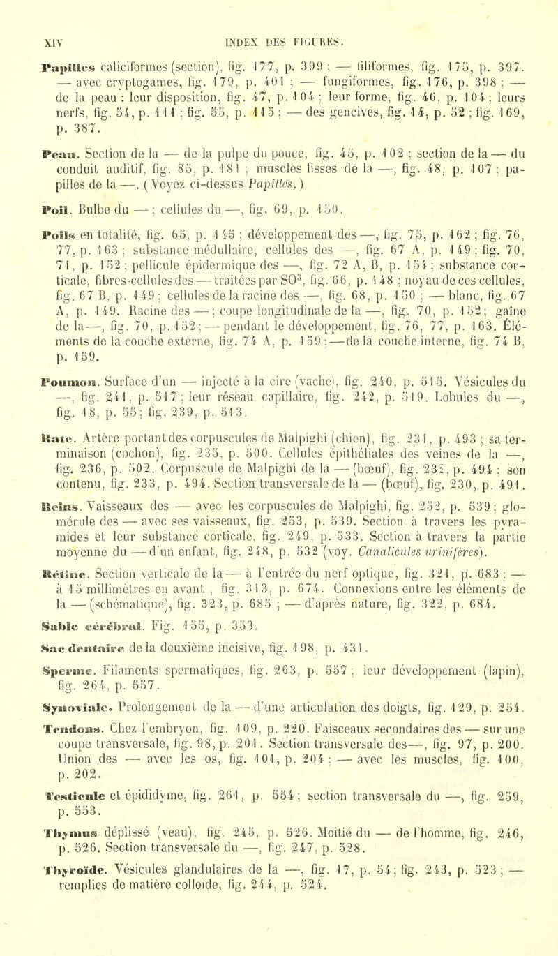 Papilles calicitbrmes (section), fig. 177, p. 399 ; — filiformes, fig. 175, p. 397. — avec cryptogames, fig. 179, p. 401 ; — fungiformes, fig. 176, p. 398 ; — de la peau : leur disposition, fig. 47, p. 104 ; leur forme, fig. 46, p. 104 ; leurs nerfs, fig. 54, p. 111 ; fig. 55, p. 11 5 ; — des gencives, fig. 1 4, p. 52 ; fig. 1 69, p. 387. Peau. Section de la — de la pulpe du pouce, fig. 45, p. 102 ; section de la— du conduit auditif, fig. 85, p. 18 î ; muscles lisses de la —, fig. 48, p. 107: pa- pilles de la —. (Voyez ci-dessus Papilles. ) Poil. Bulbe du —; cellules du—, fig. 69, p. 150. Poîïs en totalité, fig. 65, p. 145 ; développement des—, fig. 75, p. 162 ; fig. 76, 77. p. 163; substance médullaire, cellules des —, fig. 67 A, p. 149: fig. 70, 71, p. 152; pellicule épidermique des —, fig. 72 A, B, p. 154; substance cor- ticale, fibres-cellules des — traitées par SO3, fig. 66, p. ! 48 ; noyau de ces cellules, fig. 67 B, p. 1 49 ; cellules de la racine des —, fig. 68, p. 1 50 ; — blanc, fig. 67 A, p. 149. Racine des — ; coupe longitudinale de la—, fig. 70, p. 152; gaîne de la—, fig. 70, p. 152; — pendant le développement, fig. 76, 77, p. 163. Élé- ments de la couche externe, fig. 74 A, p. 1 59 : — delà couche interne, fig. 74 B. p. 159. Poumon. Surface d'un — injecté à la cire (vache), fig. 240, p. 515. Vésicules du ■—, fig. 241, p. 517; leur réseau capillaire, fig. 242, p. 519. Lobules du —, fig. 18, p. 55; fig. 239, p. 513. Rate. Artère portant des corpuscules de Malpighi (chien), fig. 231, p. 493 ; sa ter- minaison (cochon), fig. 235, p. 500. Cellules épithéliales des veines de la —, fig. 236, p. 502. Corpuscule de Malpighi de la — (bœuf), fig. 235, p. 494 ; son contenu, fig. 233, p. 494. Section transversale de la— (bœuf), fig. 230, p. 491. Reins. Vaisseaux des — avec les corpuscules de Malpighi, fig. 252, p. 539; glo- mérule des — avec ses vaisseaux, fig. 253, p. 539. Section à travers les pyra- mides et leur substance corticale, fig. 249, p. 533. Section à travers la partie moyenne du—d'un enfant, fig. 248, p. 532 (voy. Canalicules urinifères). Rétine. Section verticale de la— à l'entrée du nerf optique, fig. 321, p. 683 ; — à 15 millimètres en avant , fig. 313, p. 674. Connexions entre les éléments de la — (schématique), fig. 323, p. 685 ; — d'après nature, fig. 322, p. 684. Sable cérébral. Fig. 155, p. 353. Sac dentaire delà deuxième incisive, fig. 198, p. 431. Sperme. Filaments spermatiques, fig. 263, p. 557; leur développement (lapin), fig. 264, p. 557. Synoviale. Prolongement de la — d'une articulation des doigts, fig. 129, p. 254. Tendons. Chez l'embryon, fig. 109, p. 220. Faisceaux secondaires des — surune coupe transversale, fig. 98, p. 201. Section transversale des—, fig. 97, p. 200. Union des — avec les os, fig. 101, p. 204; — avec les muscles, fig. 100. p. 202. Testicule et épididyme, fig. 261, p. 554; section transversale du—, fig. 259, p. 553. Thymus déplissé (veau), fig. 245, p. 526. Moitié du — de l'homme, fig. 246, p. 526. Section transversale du —, fig. 247, p. 528. Thyroïde. Vésicules glandulaires de la —, fig. 17, p. 54; fig. 243, p. 523 ; — remplies de matière colloïde, fig. 244, p. 524.